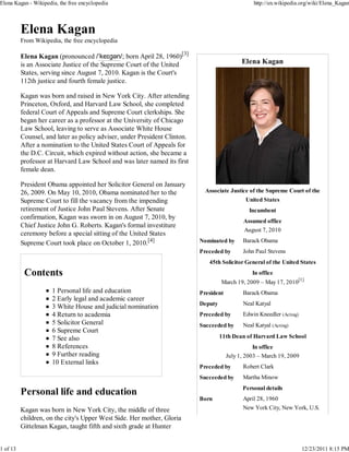 Elena Kagan - Wikipedia, the free encyclopedia                                                    http://en.wikipedia.org/wiki/Elena_Kagan




          From Wikipedia, the free encyclopedia

          Elena Kagan (pronounced /ˈkeɪɡən/; born April 28, 1960)[3]
          is an Associate Justice of the Supreme Court of the United                         Elena Kagan
          States, serving since August 7, 2010. Kagan is the Court's
          112th justice and fourth female justice.

          Kagan was born and raised in New York City. After attending
          Princeton, Oxford, and Harvard Law School, she completed
          federal Court of Appeals and Supreme Court clerkships. She
          began her career as a professor at the University of Chicago
          Law School, leaving to serve as Associate White House
          Counsel, and later as policy adviser, under President Clinton.
          After a nomination to the United States Court of Appeals for
          the D.C. Circuit, which expired without action, she became a
          professor at Harvard Law School and was later named its first
          female dean.

          President Obama appointed her Solicitor General on January
          26, 2009. On May 10, 2010, Obama nominated her to the              Associate Justice of the Supreme Court of the
          Supreme Court to fill the vacancy from the impending                                United States
          retirement of Justice John Paul Stevens. After Senate                                 Incumbent
          confirmation, Kagan was sworn in on August 7, 2010, by
                                                                                             Assumed office
          Chief Justice John G. Roberts. Kagan's formal investiture
                                                                                             August 7, 2010
          ceremony before a special sitting of the United States
          Supreme Court took place on October 1, 2010.[4]                  Nominated by      Barack Obama
                                                                           Preceded by       John Paul Stevens
                                                                              45th Solicitor General of the United States
                                                                                                 In office
                                                                                    March 19, 2009 – May 17, 2010[1]
                      1 Personal life and education                        President         Barack Obama
                      2 Early legal and academic career
                                                                           Deputy            Neal Katyal
                      3 White House and judicial nomination
                      4 Return to academia                                 Preceded by       Edwin Kneedler (Acting)
                      5 Solicitor General                                  Succeeded by      Neal Katyal (Acting)
                      6 Supreme Court
                      7 See also                                                    11th Dean of Harvard Law School
                      8 References                                                                In office
                      9 Further reading                                                July 1, 2003 – March 19, 2009
                      10 External links
                                                                           Preceded by       Robert Clark
                                                                           Succeeded by      Martha Minow
                                                                                             Personal details
                                                                           Born              April 28, 1960
          Kagan was born in New York City, the middle of three                               New York City, New York, U.S.
          children, on the city's Upper West Side. Her mother, Gloria
          Gittelman Kagan, taught fifth and sixth grade at Hunter


1 of 13                                                                                                                12/23/2011 8:15 PM
 
