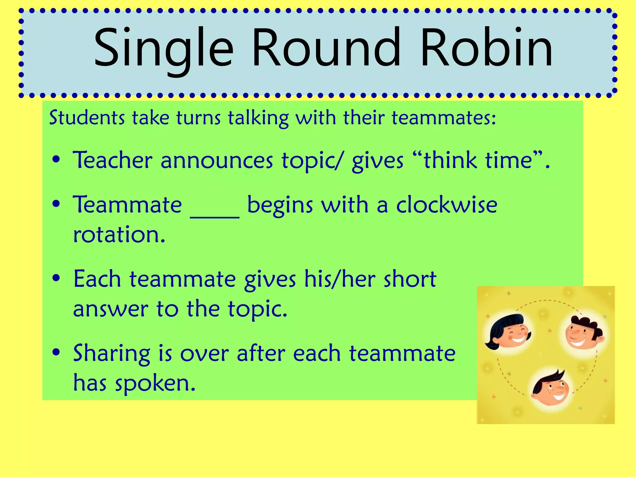 Students take turns talking with their teammates:
• Teacher announces topic/ gives “think time”.
• Teammate ____ begins with a clockwise
rotation.
• Each teammate gives his/her short
answer to the topic.
• Sharing is over after each teammate
has spoken.
Single Round Robin
 