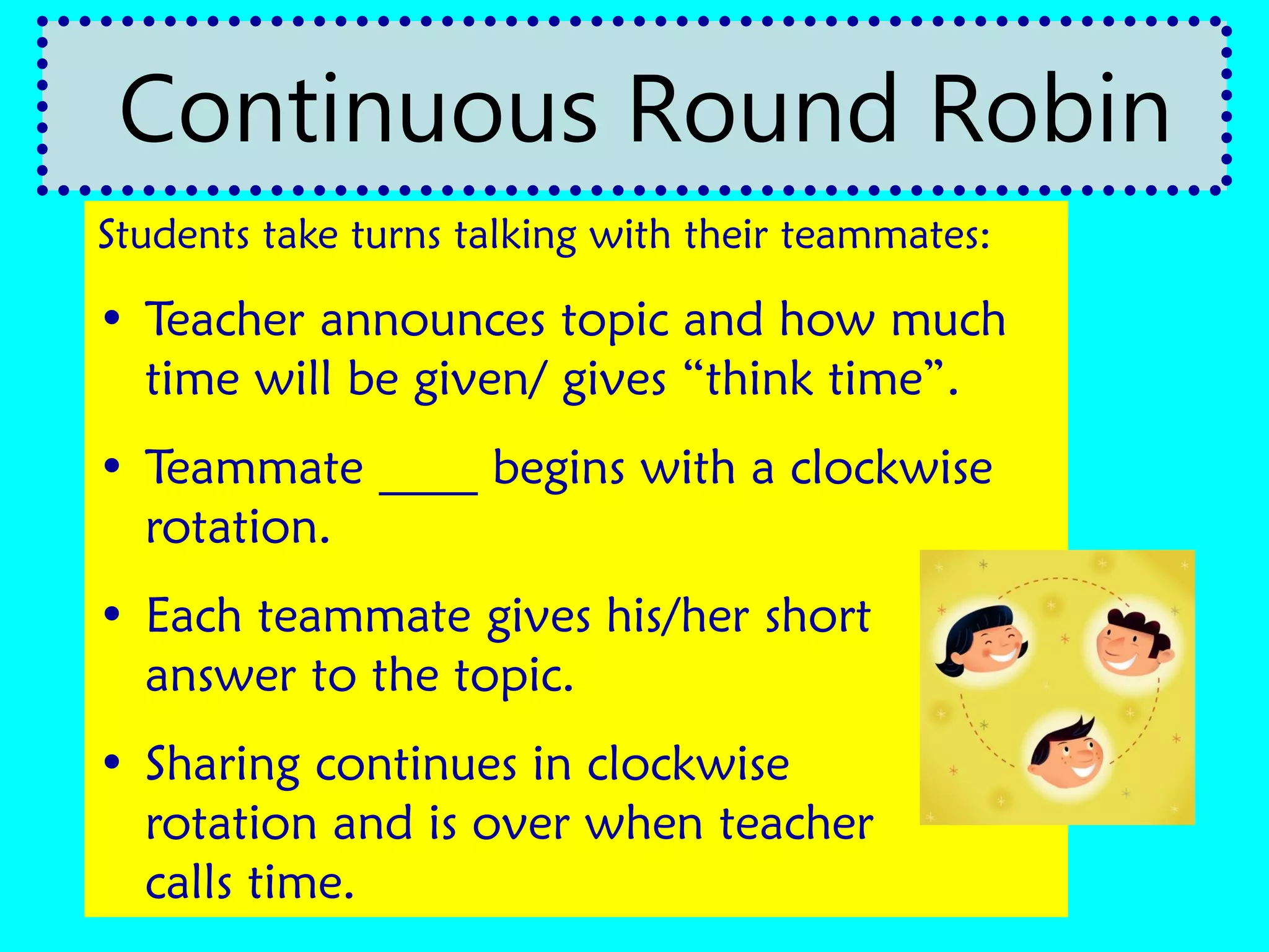 Students take turns talking with their teammates:
• Teacher announces topic and how much
time will be given/ gives “think time”.
• Teammate ____ begins with a clockwise
rotation.
• Each teammate gives his/her short
answer to the topic.
• Sharing continues in clockwise
rotation and is over when teacher
calls time.
Continuous Round Robin
 