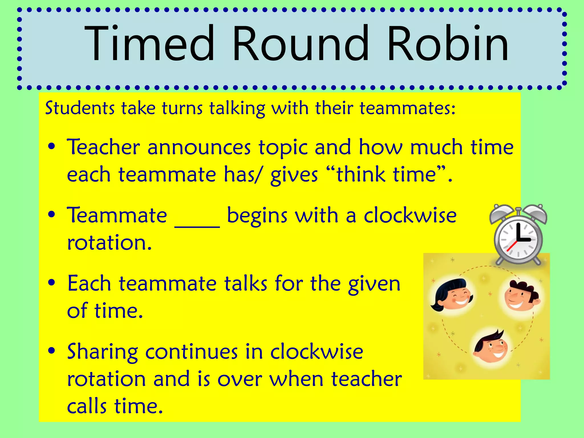Students take turns talking with their teammates:
• Teacher announces topic and how much time
each teammate has/ gives “think time”.
• Teammate ____ begins with a clockwise
rotation.
• Each teammate talks for the given amount
of time.
• Sharing continues in clockwise
rotation and is over when teacher
calls time.
Timed Round Robin
 