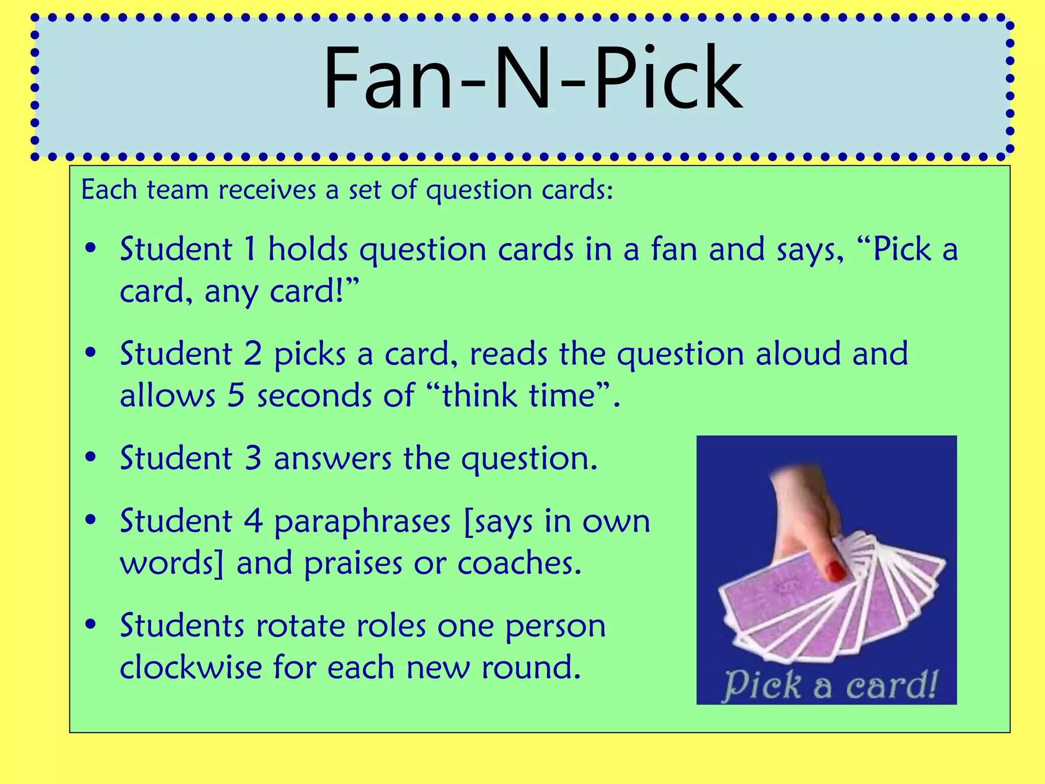 Each team receives a set of question cards:
• Student 1 holds question cards in a fan and says, “Pick a
card, any card!”
• Student 2 picks a card, reads the question aloud and
allows 5 seconds of “think time”.
• Student 3 answers the question.
• Student 4 paraphrases [says in own
words] and praises or coaches.
• Students rotate roles one person
clockwise for each new round.
Fan-N-Pick
 