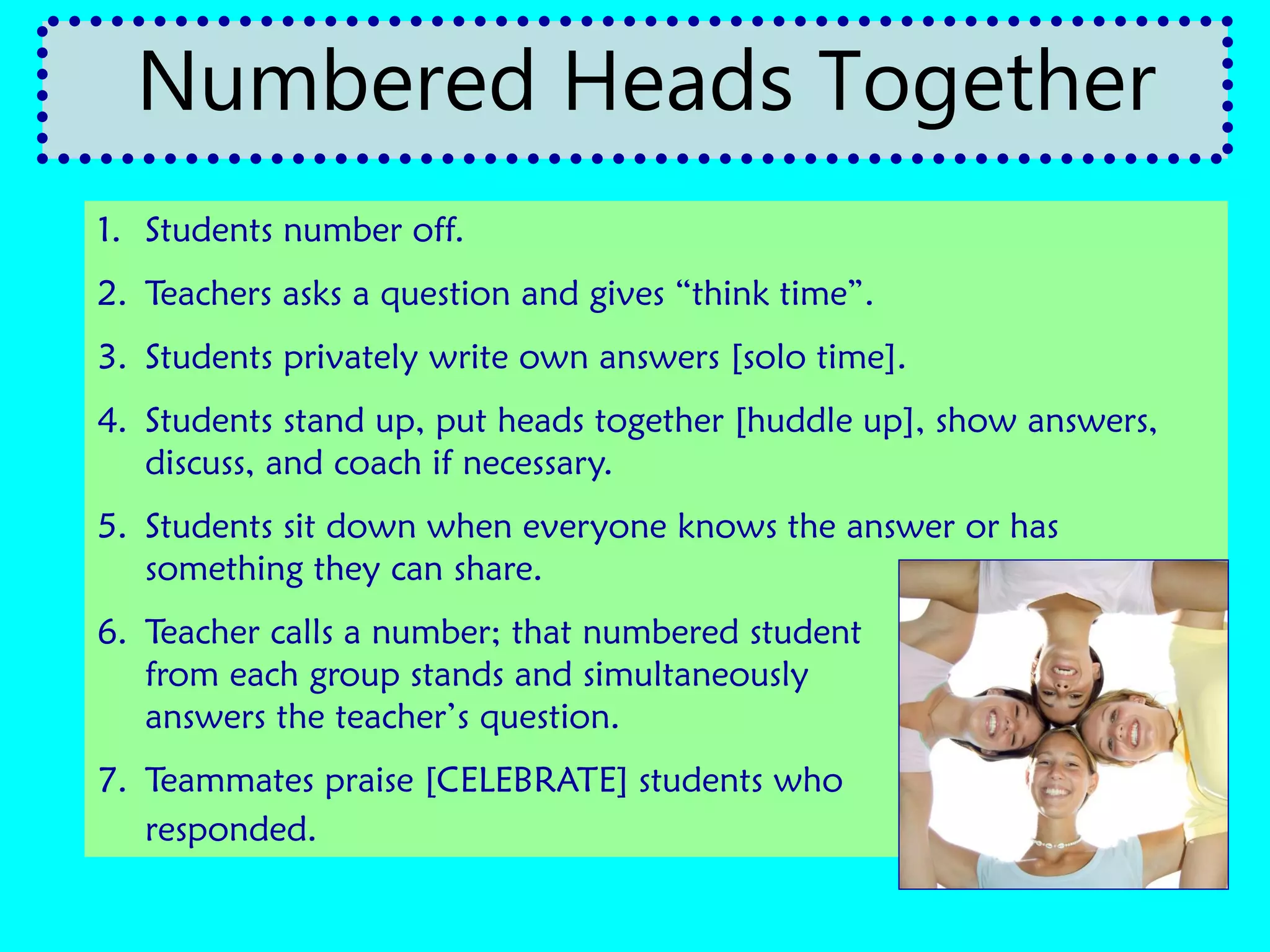 1. Students number off.
2. Teachers asks a question and gives “think time”.
3. Students privately write own answers [solo time].
4. Students stand up, put heads together [huddle up], show answers,
discuss, and coach if necessary.
5. Students sit down when everyone knows the answer or has
something they can share.
6. Teacher calls a number; that numbered student
from each group stands and simultaneously
answers the teacher’s question.
7. Teammates praise [CELEBRATE] students who
responded.
Numbered Heads Together
 