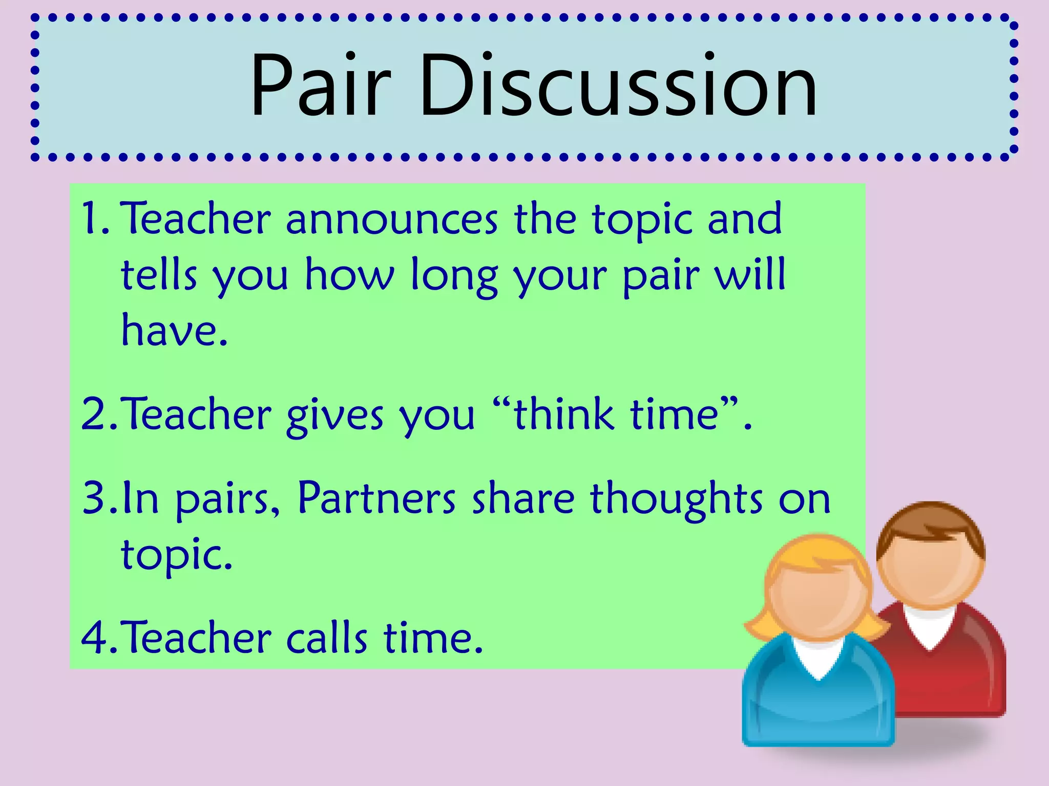 1. Teacher announces the topic and
tells you how long your pair will
have.
2.Teacher gives you “think time”.
3.In pairs, Partners share thoughts on
topic.
4.Teacher calls time.
Pair Discussion
 
