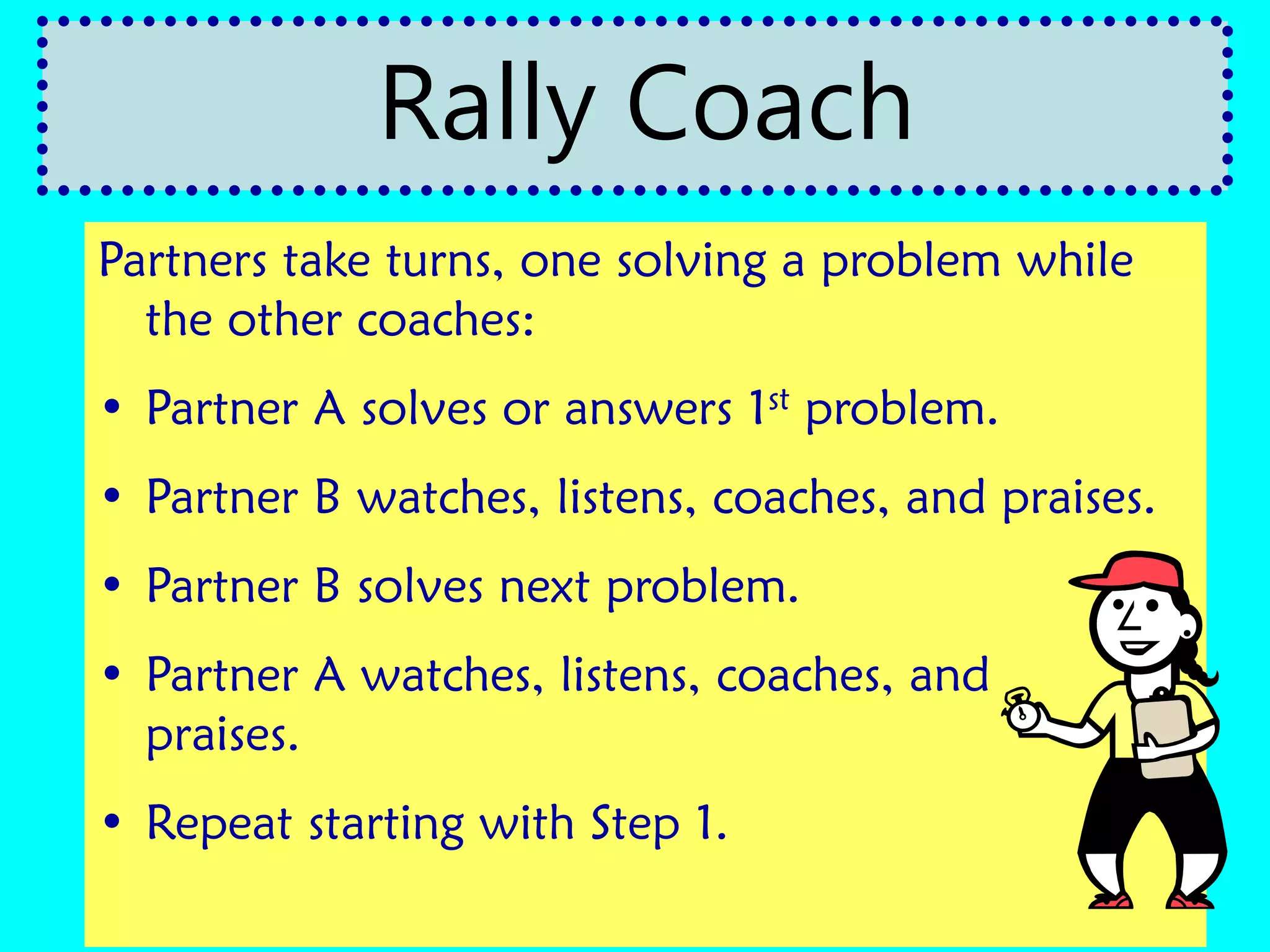 Partners take turns, one solving a problem while
the other coaches:
• Partner A solves or answers 1st problem.
• Partner B watches, listens, coaches, and praises.
• Partner B solves next problem.
• Partner A watches, listens, coaches, and
praises.
• Repeat starting with Step 1.
Rally Coach
 