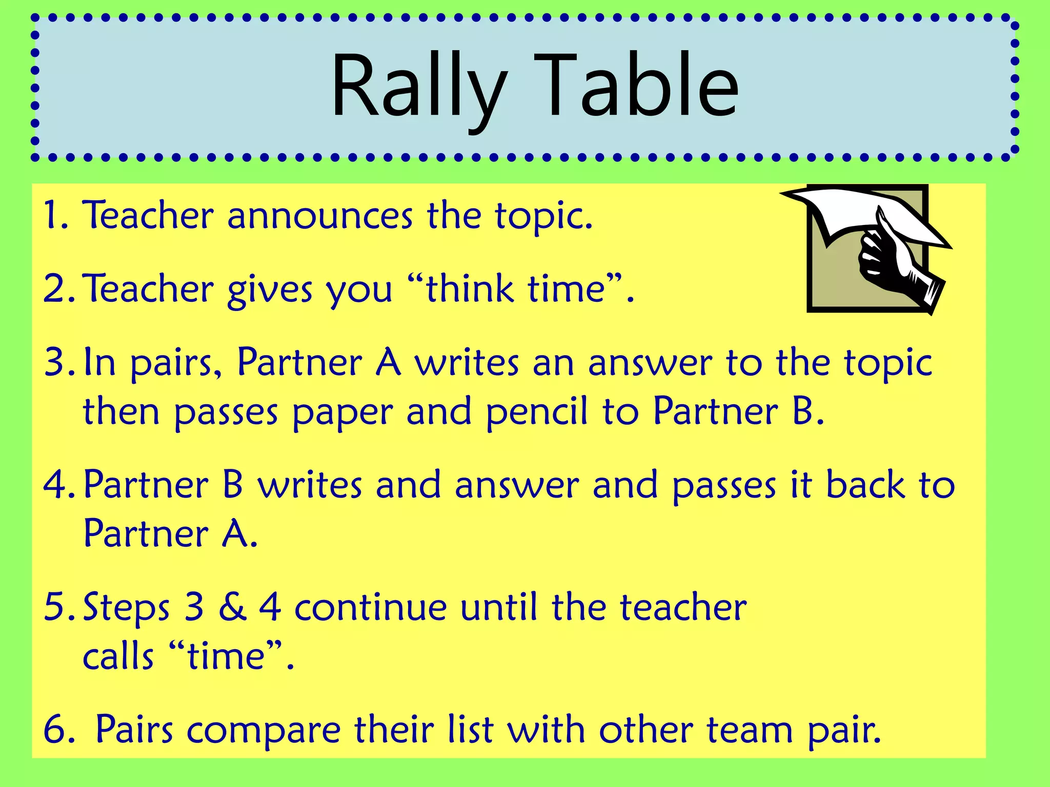 1. Teacher announces the topic.
2.Teacher gives you “think time”.
3.In pairs, Partner A writes an answer to the topic
then passes paper and pencil to Partner B.
4.Partner B writes and answer and passes it back to
Partner A.
5.Steps 3 & 4 continue until the teacher
calls “time”.
6. Pairs compare their list with other team pair.
Rally Table
 
