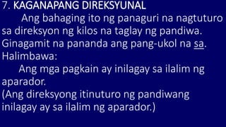 7. KAGANAPANG DIREKSYUNAL
Ang bahaging ito ng panaguri na nagtuturo
sa direksyon ng kilos na taglay ng pandiwa.
Ginagamit na pananda ang pang-ukol na sa.
Halimbawa:
Ang mga pagkain ay inilagay sa ilalim ng
aparador.
(Ang direksyong itinuturo ng pandiwang
inilagay ay sa ilalim ng aparador.)
 