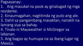 Pagsasanay:
1. Ang masukal na pook ay ginalugad ng mga
residente.
2. Kinaumagahan, nagtitinda ng puto ang ale.
3. Dahil sa pangambang masaktan, nanatili na
lamang siya sa bahay.
4. Tinalo ni Mayweather si McGregor sa
labanan.
5. Ang bagyo ay humupa na sa ibang lugar ng
Mexico.
 