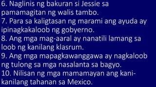 6. Naglinis ng bakuran si Jessie sa
pamamagitan ng walis tambo.
7. Para sa kaligtasan ng marami ang ayuda ay
ipinagkakaloob ng gobyerno.
8. Ang mga mag-aaral ay nanatili lamang sa
loob ng kanilang klasrum.
9. Ang mga mapagkawanggawa ay nagkaloob
ng tulong sa mga nasalanta sa bagyo.
10. Nilisan ng mga mamamayan ang kani-
kanilang tahanan sa Mexico.
 
