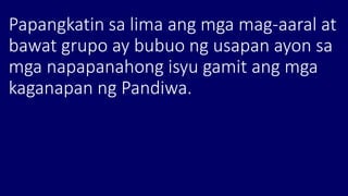 Papangkatin sa lima ang mga mag-aaral at
bawat grupo ay bubuo ng usapan ayon sa
mga napapanahong isyu gamit ang mga
kaganapan ng Pandiwa.
 