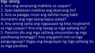 Mga Tanong:
1. Ano ang senaryong makikita sa usapan?
2. Saan kadalasan makikita ang eksenang ito?
3. Ano sa palagay ninyo ang dahilan kung bakit
dumarami ang mga taong kapus-palad?
4. Anu-anong salita ang nagsasaad ng kilos na ginamit
sa mga usapan? Ano ang tawag sa mga salitang ito?
5. Pansinin din ang mga salitang sinusundan ng mga
pandiwang binanggit? Ano ang gamit nito sa mga
pangungusap? Ibigay ang kaugnayan ng mga salitang ito
sa mga pandiwa.
 