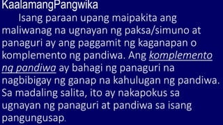 KaalamangPangwika
Isang paraan upang maipakita ang
maliwanag na ugnayan ng paksa/simuno at
panaguri ay ang paggamit ng kaganapan o
komplemento ng pandiwa. Ang komplemento
ng pandiwa ay bahagi ng panaguri na
nagbibigay ng ganap na kahulugan ng pandiwa.
Sa madaling salita, ito ay nakapokus sa
ugnayan ng panaguri at pandiwa sa isang
pangungusap.
 
