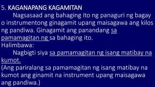 5. KAGANAPANG KAGAMITAN
Nagsasaad ang bahaging ito ng panaguri ng bagay
o instrumentong ginagamit upang maisagawa ang kilos
ng pandiwa. Ginagamit ang panandang sa
pamamagitan ng sa bahaging ito.
Halimbawa:
Nagbigti siya sa pamamagitan ng isang matibay na
kumot.
(Ang pariralang sa pamamagitan ng isang matibay na
kumot ang ginamit na instrument upang maisagawa
ang pandiwa.)
 
