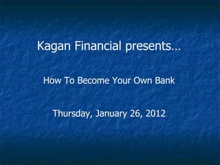Kagan Financial presents… How To Become Your Own Bank Thursday, January 26, 2012 