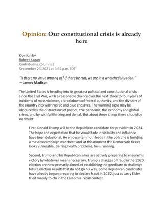Skip to main content
Opinion: Our constitutional crisis is already
here
Opinion by
Robert Kagan
Contributing columnist
September 23, 2021 at3:32 p.m. EDT
“Is there no virtue among us? If there be not, we are in a wretched situation.”
— James Madison
The United States is heading into its greatest political and constitutional crisis
since the Civil War, with a reasonablechance over the next three to four years of
incidents of mass violence, a breakdown of federal authority, and the division of
the country into warring red and blue enclaves. The warning signs may be
obscured by the distractions of politics, the pandemic, the economy and global
crises, and by wishfulthinking and denial. But about these things there should be
no doubt:
First, Donald Trump will be the Republican candidate for presidentin 2024.
The hope and expectation that he would fade in visibility and influence
have been delusional. He enjoys mammoth leads in the polls; he is building
a massivecampaign war chest; and at this moment the Democratic ticket
looks vulnerable. Barring health problems, he is running.
Second, Trump and his Republican allies are actively preparing to ensurehis
victory by whatever means necessary. Trump’s charges of fraud in the 2020
election are now primarily aimed at establishing the predicate to challenge
future election results that do not go his way. SomeRepublican candidates
have already begun preparing to declare fraud in 2022, justas Larry Elder
tried meekly to do in the California recall contest.
 