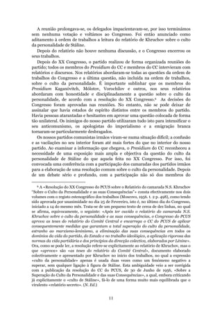 A reunião prolongava-se, os delegados impacientavam-se, por isso terminámos
sem nenhuma votação e voltámos ao Congresso. Foi então anunciado como
aditamento à ordem de trabalhos a leitura do relatório de Khruchov sobre o culto
da personalidade de Stáline.
   Depois do relatório não houve nenhuma discussão, e o Congresso encerrou os
seus trabalhos.
   Depois do XX Congresso, o partido realizou de forma organizada reuniões do
partido; todos os membros do Presidium do CC e membros do CC intervieram com
relatórios e discursos. Nos relatórios abordaram-se todas as questões da ordem de
trabalhos do Congresso e a última questão, não incluída na ordem de trabalhos,
sobre o culto da personalidade. É importante sublinhar que os membros do
Presidium Kaganóvitch, Mólotov, Vorochílov e outros, nos seus relatórios
abordaram com honestidade e disciplinadamente a questão sobre o culto da
personalidade, de acordo com a resolução do XX Congresso.6 As decisões do
Congresso foram aprovadas nas reuniões. No entanto, não se pode deixar de
assinalar que havia estados de espírito distintos entre os membros do partido.
Havia pessoas atarantadas e hesitantes em aprovar uma questão colocada de forma
tão unilateral. Os inimigos do nosso partido utilizaram tudo isto para intensificar o
seu anticomunismo, os apologistas do imperialismo e a emigração branca
tornaram-se particularmente desbragados.
   Os nossos partidos comunistas irmãos viram-se numa situação difícil; a confusão
e as vacilações no seu interior foram até mais fortes do que no interior do nosso
partido. Ao examinar a informação que chegava, o Presidium do CC reconheceu a
necessidade de uma exposição mais ampla e objectiva da questão do culto da
personalidade de Stáline do que aquela feita no XX Congresso. Por isso, foi
convocada uma conferência com a participação dos camaradas dos partidos irmãos
para a elaboração de uma resolução comum sobre o culto da personalidade. Depois
de um debate sério e profundo, com a participação não só dos membros do

   6 A «Resolução do XX Congresso do PCUS sobre o Relatório do camarada N.S. Khruchov
“Sobre o Culto da Personalidade e as suas Consequências”» consta efectivamente nos dois
volumes com o registo estenográfico dos trabalhos (Moscovo, 1956. t. 2 p. 498), como tendo
sido aprovada por unanimidade no dia 25 de Fevereiro, isto é, no último dia do Congresso,
iniciado a 14 do mesmo mês. Trata-se de um pequeno texto de cerca de dez linhas, no qual
se afirma, equivocamente, o seguinte: «Após ter ouvido o relatório do camarada N.S.
Khruchov sobre o culto da personalidade e as suas consequências, o Congresso do PCUS
aprova as teses do relatório do Comité Central e encarrega o CC do PCUS de aplicar
consequentemente medidas que garantam a total superação do culto da personalidade,
estranho ao marxismo-leninismo, a eliminação das suas consequências em todos os
domínios da vida do partido, do Estado e no trabalho ideológico, a aplicação rigorosa das
normas da vida partidária e dos princípios da direcção colectiva, elaborados por Lénine».
Ora, como se pode ler, a resolução refere-se explicitamente ao relatório de Khruchov, mas o
que «aprova» são «as teses do relatório do Comité Central», documento elaborado
colectivamente e apresentado por Khruchov no início dos trabalhos, no qual a expressão
«culto da personalidade» apenas é usada duas vezes como um fenómeno negativo a
superar, sem qualquer ligação à figura de Stáline. Esta ambiguidade veio a ser corrigida
com a publicação da resolução do CC do PCUS, de 30 de Junho de 1956, «Sobre a
Superação do Culto da Personalidade e das suas Consequências», a qual, embora criticando
já explicitamente o «culto de Stáline», fá-lo de uma forma muito mais equilibrada que o
virulento «relatório secreto». (N. Ed.)


                                            11
 