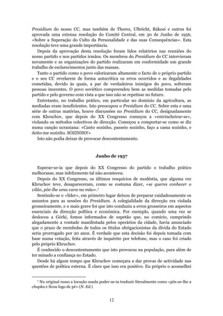 Presidium do nosso CC, mas também de Thorez, Ulbricht, Rákosi e outros foi
aprovada uma extensa resolução do Comité Central, em 30 de Junho de 1956,
«Sobre a Superação do Culto da Personalidade e das suas Consequências». Esta
resolução teve uma grande importância.
   Depois da aprovação desta resolução foram lidos relatórios nas reuniões do
nosso partido e nos partidos irmãos. Os membros do Presidium do CC intervieram
novamente e as organizações do partido realizaram em conformidade um grande
trabalho de esclarecimentos junto das massas.
   Tanto o partido como o povo valorizaram altamente o facto de o próprio partido
e o seu CC revelarem de forma autocrítica os erros ocorridos e as ilegalidades
cometidas, devido às quais, a par de verdadeiros inimigos do povo, sofreram
pessoas inocentes. O povo soviético compreendeu bem as medidas tomadas pelo
partido e pelo governo com vista a que isso não se repetisse no futuro.
   Entretanto, no trabalho prático, em particular no domínio da agricultura, as
mediadas eram insuficientes. Isto preocupou o Presidium do CC. Sobre esta e uma
série de outras matérias, houve discussões no Presidium do CC, designadamente
com Khruchov, que depois do XX Congresso começou a «entrincheirar-se»,
violando os métodos colectivos de direcção. Começou a comportar-se como se diz
numa canção ucraniana: «Canto sozinho, passeio sozinho, faço a cama sozinho, e
deito-me sozinho. SOZINHO!»
   Isto não podia deixar de provocar descontentamento.



                                    Junho de 1957

   Esperar-se-ia que depois do XX Congresso do partido o trabalho prático
melhorasse, mas infelizmente tal não aconteceu.
   Depois do XX Congresso, os últimos resquícios de modéstia, que alguma vez
Khruchov teve, desapareceram, como se costuma dizer, «se queres conhecer o
vilão, põe-lhe uma vara na mão».7
   Sentindo-se o «líder», em primeiro lugar deixou de preparar cuidadosamente os
assuntos para as sessões do Presidium. A colegialidade da direcção era violada
grosseiramente, e o mais grave foi que isto conduziu a erros grosseiros em aspectos
essenciais da direcção política e económica. Por exemplo, quando uma vez se
deslocou a Górki, fomos informados de supetão que, no comício, cumprindo
alegadamente a vontade manifestada pelos operários da cidade, havia anunciado
que o prazo de reembolso de todos os títulos obrigacionistas da dívida do Estado
seria prorrogado por 20 anos. É verdade que esta decisão foi depois tomada com
base numa votação, feita através de inquérito por telefone, mas o caso foi criado
pelo próprio Khruchov.
   É conhecido o descontentamento que isto provocou na população, para além de
ter minado a confiança no Estado.
   Desde há algum tempo que Khruchov começara a dar provas de actividade nas
questões de política externa. É claro que isso era positivo. Eu próprio o aconselhei


  7 No original russo a locução usada poder-se-ia traduzir literalmente como «pôs-se-lhe a
chapka e ficou logo de pé» (N. Ed.)


                                           12
 