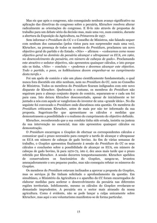 Mas eis que após o congresso, não conseguindo nenhum avanço significativo na
aplicação das directivas do congresso sobre a pecuária, Khruchov resolveu alterar
radicalmente as orientações do congresso. E fê-lo não através de propostas de
trabalho para um debate sério da decisão mas, mais uma vez, num comício, durante
a abertura da Exposição da Agricultura, na Primavera de 1957.
   Sem informar o Presidium do CC e o Conselho de Ministros, não falando sequer
com nenhum dos camaradas (pelos vistos para nos surpreender mais uma vez),
Khruchov, na presença de todos os membros do Presidium, proclamou um novo
objectivo geral do partido e do Estado. «Nós» – afirmou – «colocamos como nosso
objectivo geral no domínio da pecuária alcançar e ultrapassar os EUA, em 1960,
no desenvolvimento da pecuária, em número de cabeças de gado». Proclamando
este atractivo e sedutor objectivo, não apresentou quaisquer cálculos, e isto porque
não os tinha. «Nós» – concluiu – «podemos e devemos alcançar este objectivo.
Todo o partido, o povo, os kolkhozianos devem empenhar-se no cumprimento
desta tarefa.»
   Foi um apelo de comício e não um plano cientificamente fundamentado, o qual
nunca fora discutido em sítio nenhum, nem no Presidium do CC, nem no Conselho
de Ministros. Todos os membros do Presidium ficaram indignados com este novo
disparate de Khruchov. Quebrando o costume, os membros do Presidium não
seguiram para o almoço conjunto depois do comício, separaram-se e cada um foi
para casa. Isto deixou Khruchov desconcertado, apesar de inicialmente se ter
juntado a nós com aquele ar vanglorioso do inventor de uma «grande ideia». No dia
seguinte foi convocado o Presidium onde discutimos esta questão. Os membros do
Presidium criticaram Khruchov, antes de mais por não ter informado da sua
proposta. Sugeriram-lhe que apresentasse os cálculos e medidas que
demonstrassem a possibilidade e o realismo do cumprimento do objectivo definido.
   Khruchov, reconhecendo que a sua conduta tinha sido errada, insistiu na justeza
da sua intervenção no essencial, mas não apresentou quaisquer cálculos ou
demonstração.
   O Presidium encarregou o Gosplan de efectuar os correspondentes cálculos e
comunicar qual o prazo necessário para cumprir a tarefa de alcançar e ultrapassar
os EUA em número de cabeças de gado bovino. Ao fim de várias semanas de
trabalho, o Gosplan apresentou finalmente à sessão do Presidium do CC os seus
cálculos e conclusões sobre a possibilidade de alcançar os EUA, em número de
cabeças de gado bovino, lá para 1970-72, isto é, dez anos mais tarde que o prazo
referido por Khruchov. A sessão decorreu tempestuosamente. Khruchov apelidou
de conservadores os funcionários do Gosplan, zangou-se, levantou
ameaçadoramente o seu pequeno punho, mas não conseguiu refutar os números do
Gosplan.
   Os membros do Presidium estavam inclinados a aprovar a proposta do Gosplan,
mas os serviços já lhe tinham solicitado o aprofundamento da questão. Em
simultâneo, o Ministério da Agricultura e o aparelho do CC foram encarregados de
elaborar medidas para acelerar o desenvolvimento da pecuária nas diferentes
regiões territoriais. Infelizmente, mesmo os cálculos do Gosplan revelaram-se
demasiado imprudentes. A pecuária era o sector mais atrasado da nossa
agricultura. Como é evidente, não se pode lançar a culpa unicamente sobre
Khruchov, mas aqui o seu voluntarismo manifestou-se de forma particular.



                                        15
 