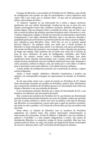 O ataque de Khruchov a um membro do Presidium do CC, Mólotov, num círculo
da intelligentsia sem partido era algo de extraordinário e visava objectivos mais
vastos. Não é por acaso que se costuma dizer: «O que está no pensamento do
sóbrio, está na língua do ébrio».
    O «número» seguinte na sua intervenção foi a crítica a alguns escritores,
igualmente com um critério determinado. Lembro-me de que os alvos dos seus
ataques extravagantes foram duas mulheres escritoras: Marietta Chaguinian e a
poetisa Aliguer. Não me alongarei sobre o conteúdo da crítica, mas em todo o caso
não se tratou da defesa das posições marxistas-leninistas sobre a literatura e a arte.
A ambas, Chaguinian e Aliguer, é devido um merecido reconhecimento: intervieram
corajosamente e com lógica rebatendo Khruchov após o seu discurso. Recordo a
gargalhada geral que provocaram as primeiras palavras da roliça e graciosa Aliguer,
que, voltando-se para Khruchov, disse: «Pois bem vê, sou eu própria aquela
horrível Aliguer!». De qualquer modo, por muito que o círculo próximo de
Khruchov se tenha esforçado para colorir o seu discurso, este gerou perturbação e
não coesão nas fileiras dos presentes, com excepção, é claro, daqueles que gostavam
de brigas nas cúpulas. Estes puderem não só sentir isso, como até o ouviram da
boca do novo «defensor» da parte da intelligentsia «ofendida» pelo Poder
Soviético. No entanto, mesmo entre a intelligentsia vacilante, uma parte
significativa ficara chocada, desconcertada, com o ataque contra Mólotov, o qual
sempre haviam considerado com um verdadeiro intelectual russo culto. Enquanto o
outro, pensaram, embora se afeiçoe a nós, por muito que o «novo líder» se esforce
para se apresentar como nosso defensor, é um aliado de pouca confiança.
   A parte melhor da intelligentsia presente saiu consternada do almoço, e alguns
mesmo indignados.
   Assim, o recém surgido «dialéctico» Khruchov transformou o positivo em
negativo, em contrapartida conseguiu um agravamento da situação no Presidium
do CC.
   Se até aqui podia contar com o apoio da maioria no Presidium do CC, depois
desta intervenção atacando um membro do Presidium, pode-se dizer abertamente
que a maioria dos membros do Presidium passou a ter uma posição mais crítica em
relação a Khruchov e aos seus métodos de direcção.
   O seu pensamento primário dizia-lhe que o apoio do Secretariado do CC, a sua
fortaleza, era suficiente, que mais poderia precisar?
   Mas a maioria dos membros do Presidium do CC, que durante um determinado
período tinham demonstrado tolerância em nome da unidade, acabou por perceber
que não se podia continuar a tolerar tais erros na política e este tipo de direcção,
que Khruchov era incompetente e pouco apto para o papel de primeiro secretário,
que tarde ou cedo o partido e o CC teriam de se livrar dele, por isso era melhor cedo
que tarde.
   Nesta altura, as relações de Khruchov com os membros do Presidium
adquiriram um carácter tenso. Nas sessões interrompia ostensivamente as
intervenções dos camaradas. Já falei de Mólotov e Malenkov, mas isso também se
aplicava a Vorochílov e a mim próprio, Kaganóvitch, e outros. Isto apesar de
inicialmente Khruchov se comportar comigo de forma comedida. Mais que isso,
quando partiu de férias, em 1955, até propôs que Kaganóvitch ficasse encarregado
de escrever o discurso sobre o 38.º aniversário da Revolução de Outubro.



                                         17
 