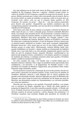Em 1956 telefonou-me do local onde estava de férias a propósito da ordem de
trabalhos do XX Congresso. Disse-me o seguinte: «Mólotov propõe incluir na
ordem de trabalho do XX Congresso a questão do programa do partido. Ao que
parece, Mólotov pretende que o relator sobre esta questão seja ele próprio. Mas se
for preciso incluir na ordem de trabalhos o programa, então és tu quem deve ser
nomeado como relator, uma vez que te ocupaste destas questões no XIX
Congresso. No entanto, em geral» – disse ele – «nós não estamos preparados
para discutir esta questão». Respondi-lhe que também considerava que não
conseguiríamos preparar esta questão e por isso não devia ser incluída na ordem de
trabalhos do XX Congresso.
   Estes factos, para além do mais, refutam as acusações e decisões do Plenário de
Julho (1957) de que, eu e todo o chamado grupo, havíamos combatido Khruchov
desde a sua eleição como secretário do CC. Foi precisamente o contrário. Embora se
comportasse comigo da maneira referida, ao mesmo tempo, em relação a questões
importantes, Khruchov fazia fortes arremetidas. Por exemplo, quando o vice-
presidente da Academia das Ciências, Bardine, solicitou ao Presidium a concessão
de verbas para a realização da iniciativa «O Ano do Progresso Técnico» (parece que
se chamava assim), manifestei na reunião o meu apoio à proposta. Desagradado,
Khruchov berrou-me: «Ena, temos aqui um rico, tu tens muitos milhões. Apoias
Bardine porque és amigo dele!» Efectivamente, conhecia Bárdine desde 1916,
quando trabalhámos em Iuzovka11 e depois também no Comissariado da Indústria
Pesada, mas o caso nada tinha a ver com amizade, simplesmente apoiava uma boa
ideia em prol do progresso técnico, enquanto Khruchov, manifestando-se em
palavras pelo progresso técnico, contradizia-se a ele próprio, opondo-se à proposta
da Academia das Ciências. A exaltação aumentou ainda mais quando o Presidium
satisfez o pedido da Academia das Ciências.
   Eis outro exemplo. Em 1955, o CC decidiu criar o Comité Estatal para as
Questões Laborais e Salariais. Para o lugar de presidente foram apresentadas duas
candidaturas, a de Chvernik e a de Kaganóvitch. Foi decidido nomear o vice-
presidente do Conselho de Ministros, Kaganóvitch, para presidente deste comité.
Enquanto antigo sindicalista, aceitei.
   Um dos primeiros assuntos foi a elaboração da nova lei das pensões. Envolvi-me
nesta tarefa e apresentei um primeiro projecto. E logo, numa troca de opiniões no
Presidium, Khruchov atirou-se a mim alegando que os valores propostos das
pensões eram demasiado elevados. Esperava objecções por parte do Ministério das
Finanças, mas estava longe de pensar que enfrentaria um tal ataque por parte de
Khruchov, que demonstrava sempre um «humanitarismo» ou, com mais exactidão,
um «amor aos operários».
   Disse-lhe que não esperava a sua oposição. Procurando justificar o seu ataque
com os interesses do Estado, respondeu que o Estado não podia suportar as
propostas de Kaganóvitch. A sua cólera aumentou quando retorqui: «O Estado não
és tu. O Estado encontrará reservas para os pensionistas. Pode-se, por exemplo,
diminuir quadros de pessoal excessivos e outras despesas não produtivas.» O
Presidium constituiu uma Comissão dirigida pelo presidente do Conselho de

  11 Iuzovka foi até 1923 a designação da actual cidade ucraniana de Donetsk, que deriva
do apelido do industrial britânico John Hughes (1814-1889), (Iuz na transliteração russa),
fundador da aldeia operária em 1869. (N. Ed.)


                                           18
 