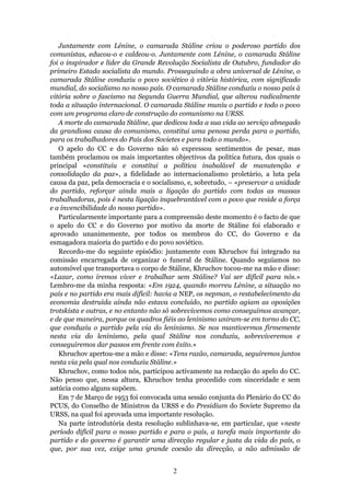 Juntamente com Lénine, o camarada Stáline criou o poderoso partido dos
comunistas, educou-o e caldeou-o. Juntamente com Lénine, o camarada Stáline
foi o inspirador e líder da Grande Revolução Socialista de Outubro, fundador do
primeiro Estado socialista do mundo. Prosseguindo a obra universal de Lénine, o
camarada Stáline conduziu o povo soviético à vitória histórica, com significado
mundial, do socialismo no nosso país. O camarada Stáline conduziu o nosso país à
vitória sobre o fascismo na Segunda Guerra Mundial, que alterou radicalmente
toda a situação internacional. O camarada Stáline muniu o partido e todo o povo
com um programa claro de construção do comunismo na URSS.
   A morte do camarada Stáline, que dedicou toda a sua vida ao serviço abnegado
da grandiosa causa do comunismo, constitui uma penosa perda para o partido,
para os trabalhadores do País dos Sovietes e para todo o mundo».
   O apelo do CC e do Governo não só expressou sentimentos de pesar, mas
também proclamou os mais importantes objectivos da política futura, dos quais o
principal «constituiu e constitui a política inabalável de manutenção e
consolidação da paz», a fidelidade ao internacionalismo proletário, a luta pela
causa da paz, pela democracia e o socialismo, e, sobretudo, – «preservar a unidade
do partido, reforçar ainda mais a ligação do partido com todas as massas
trabalhadoras, pois é nesta ligação inquebrantável com o povo que reside a força
e a invencibilidade do nosso partido».
   Particularmente importante para a compreensão deste momento é o facto de que
o apelo do CC e do Governo por motivo da morte de Stáline foi elaborado e
aprovado unanimemente, por todos os membros do CC, do Governo e da
esmagadora maioria do partido e do povo soviético.
   Recordo-me do seguinte episódio: juntamente com Khruchov fui integrado na
comissão encarregada de organizar o funeral de Stáline. Quando seguíamos no
automóvel que transportava o corpo de Stáline, Khruchov tocou-me na mão e disse:
«Lazar, como iremos viver e trabalhar sem Stáline? Vai ser difícil para nós.»
Lembro-me da minha resposta: «Em 1924, quando morreu Lénine, a situação no
país e no partido era mais difícil: havia a NEP, os nepman, o restabelecimento da
economia destruída ainda não estava concluído, no partido agiam as oposições
trotskista e outras, e no entanto não só sobrevivemos como conseguimos avançar,
e de que maneira, porque os quadros fiéis ao leninismo uniram-se em torno do CC,
que conduziu o partido pela via do leninismo. Se nos mantivermos firmemente
nesta via do leninismo, pela qual Stáline nos conduziu, sobreviveremos e
conseguiremos dar passos em frente com êxito.»
   Khruchov apertou-me a mão e disse: «Tens razão, camarada, seguiremos juntos
nesta via pela qual nos conduziu Stáline.»
   Khruchov, como todos nós, participou activamente na redacção do apelo do CC.
Não penso que, nessa altura, Khruchov tenha procedido com sinceridade e sem
astúcia como alguns supõem.
   Em 7 de Março de 1953 foi convocada uma sessão conjunta do Plenário do CC do
PCUS, do Conselho de Ministros da URSS e do Presidium do Soviete Supremo da
URSS, na qual foi aprovada uma importante resolução.
   Na parte introdutória desta resolução sublinhava-se, em particular, que «neste
período difícil para o nosso partido e para o país, a tarefa mais importante do
partido e do governo é garantir uma direcção regular e justa da vida do país, o
que, por sua vez, exige uma grande coesão da direcção, a não admissão de


                                        2
 