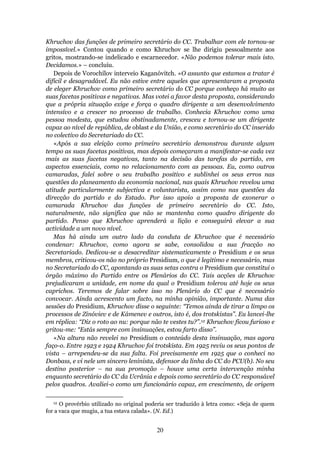 Khruchov das funções de primeiro secretário do CC. Trabalhar com ele tornou-se
impossível.» Contou quando e como Khruchov se lhe dirigiu pessoalmente aos
gritos, mostrando-se indelicado e escarnecedor. «Não podemos tolerar mais isto.
Decidamos.» – concluiu.
   Depois de Vorochílov interveio Kaganóvitch. «O assunto que estamos a tratar é
difícil e desagradável. Eu não estive entre aqueles que apresentaram a proposta
de eleger Khruchov como primeiro secretário do CC porque conheço há muito as
suas facetas positivas e negativas. Mas votei a favor desta proposta, considerando
que a própria situação exige e força o quadro dirigente a um desenvolvimento
intensivo e a crescer no processo de trabalho. Conhecia Khruchov como uma
pessoa modesta, que estudou obstinadamente, cresceu e tornou-se um dirigente
capaz ao nível de república, de oblast e da União, e como secretário do CC inserido
no colectivo do Secretariado do CC.
   «Após a sua eleição como primeiro secretário demonstrou durante algum
tempo as suas facetas positivas, mas depois começaram a manifestar-se cada vez
mais as suas facetas negativas, tanto na decisão das tarefas do partido, em
aspectos essenciais, como no relacionamento com as pessoas. Eu, como outros
camaradas, falei sobre o seu trabalho positivo e sublinhei os seus erros nas
questões do planeamento da economia nacional, nas quais Khruchov revelou uma
atitude particularmente subjectiva e voluntarista, assim como nas questões da
direcção do partido e do Estado. Por isso apoio a proposta de exonerar o
camarada Khruchov das funções de primeiro secretário do CC. Isto,
naturalmente, não significa que não se mantenha como quadro dirigente do
partido. Penso que Khruchov aprenderá a lição e conseguirá elevar a sua
actividade a um novo nível.
   Mas há ainda um outro lado da conduta de Khruchov que é necessário
condenar: Khruchov, como agora se sabe, consolidou a sua fracção no
Secretariado. Dedicou-se a desacreditar sistematicamente o Presidium e os seus
membros, criticou-os não no próprio Presidium, o que é legítimo e necessário, mas
no Secretariado do CC, apontando as suas setas contra o Presidium que constitui o
órgão máximo do Partido entre os Plenários do CC. Tais acções de Khruchov
prejudicaram a unidade, em nome da qual o Presidium tolerou até hoje os seus
caprichos. Teremos de falar sobre isso no Plenário do CC que é necessário
convocar. Ainda acrescento um facto, na minha opinião, importante. Numa das
sessões do Presidium, Khruchov disse o seguinte: “Temos ainda de tirar a limpo os
processos de Zinóviev e de Kámenev e outros, isto é, dos trotskistas”. Eu lancei-lhe
em réplica: “Diz o roto ao nu: porque não te vestes tu?”.12 Khruchov ficou furioso e
gritou-me: “Estás sempre com insinuações, estou farto disso”.
   «Na altura não revelei no Presidium o conteúdo desta insinuação, mas agora
faço-o. Entre 1923 e 1924 Khruchov foi trotskista. Em 1925 reviu os seus pontos de
vista – arrependeu-se da sua falta. Foi precisamente em 1925 que o conheci no
Donbass, e vi nele um sincero leninista, defensor da linha do CC do PCU(b). No seu
destino posterior – na sua promoção – houve uma certa intervenção minha
enquanto secretário do CC da Ucrânia e depois como secretário do CC responsável
pelos quadros. Avaliei-o como um funcionário capaz, em crescimento, de origem

  12  O provérbio utilizado no original poderia ser traduzido à letra como: «Seja de quem
for a vaca que mugiu, a tua estava calada». (N. Ed.)


                                           20
 
