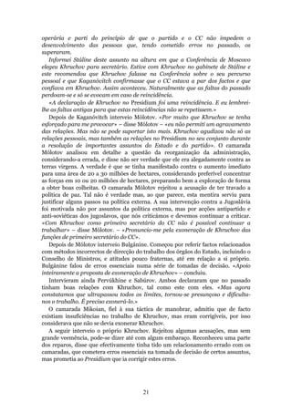 operária e parti do princípio de que o partido e o CC não impedem o
desenvolvimento das pessoas que, tendo cometido erros no passado, os
superaram.
   Informei Stáline deste assunto na altura em que a Conferência de Moscovo
elegeu Khruchov para secretário. Estive com Khruchov no gabinete de Stáline e
este recomendou que Khruchov falasse na Conferência sobre o seu percurso
pessoal e que Kaganóvitch confirmasse que o CC estava a par dos factos e que
confiava em Khruchov. Assim aconteceu. Naturalmente que as faltas do passado
perdoam-se e só se evocam em caso de reincidência.
   «A declaração de Khruchov no Presidium foi uma reincidência. E eu lembrei-
lhe as faltas antigas para que estas reincidências não se repetissem.»
   Depois de Kaganóvitch interveio Mólotov. «Por muito que Khruchov se tenha
esforçado para me provocar» – disse Mólotov – «eu não permiti um agravamento
das relações. Mas não se pode suportar isto mais. Khruchov agudizou não só as
relações pessoais, mas também as relações no Presidium no seu conjunto durante
a resolução de importantes assuntos do Estado e do partido». O camarada
Mólotov analisou em detalhe a questão da reorganização da administração,
considerando-a errada, e disse não ser verdade que ele era alegadamente contra as
terras virgens. A verdade é que se tinha manifestado contra o aumento imediato
para uma área de 20 a 30 milhões de hectares, considerando preferível concentrar
as forças em 10 ou 20 milhões de hectares, preparando bem a exploração de forma
a obter boas colheitas. O camarada Mólotov rejeitou a acusação de ter travado a
política de paz. Tal não é verdade mas, ao que parece, esta mentira serviu para
justificar alguns passos na política externa. A sua intervenção contra a Jugoslávia
foi motivada não por assuntos da política externa, mas por acções antipartido e
anti-soviéticas dos jugoslavos, que nós criticámos e devemos continuar a criticar.
«Com Khruchov como primeiro secretário do CC não é possível continuar a
trabalhar» – disse Mólotov. – «Pronuncio-me pela exoneração de Khruchov das
funções de primeiro secretário do CC».
   Depois de Mólotov interveio Bulgánine. Começou por referir factos relacionados
com métodos incorrectos de direcção do trabalho dos órgãos do Estado, incluindo o
Conselho de Ministros, e atitudes pouco fraternas, até em relação a si próprio.
Bulgánine falou de erros essenciais numa série de tomadas de decisão. «Apoio
inteiramente a proposta de exoneração de Khruchov» – concluiu.
   Intervieram ainda Pervúkhine e Sabúrov. Ambos declararam que no passado
tinham boas relações com Khruchov, tal como este com eles. «Mas agora
constatamos que ultrapassou todos os limites, tornou-se presunçoso e dificulta-
nos o trabalho. É preciso exonerá-lo.»
   O camarada Mikoian, fiel à sua táctica de manobrar, admitiu que de facto
existiam insuficiências no trabalho de Khruchov, mas eram corrigíveis, por isso
considerava que não se devia exonerar Khruchov.
   A seguir interveio o próprio Khruchov. Rejeitou algumas acusações, mas sem
grande veemência, pode-se dizer até com algum embaraço. Reconheceu uma parte
dos reparos, disse que efectivamente tinha tido um relacionamento errado com os
camaradas, que cometera erros essenciais na tomada de decisão de certos assuntos,
mas prometia ao Presidium que ia corrigir estes erros.




                                        21
 