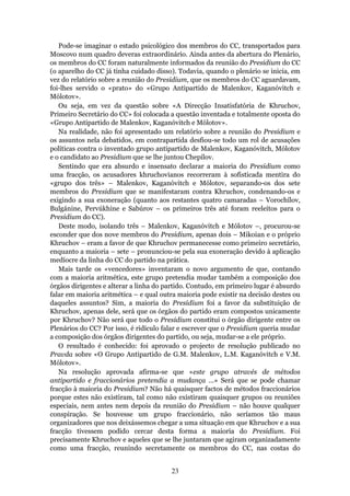 Pode-se imaginar o estado psicológico dos membros do CC, transportados para
Moscovo num quadro deveras extraordinário. Ainda antes da abertura do Plenário,
os membros do CC foram naturalmente informados da reunião do Presidium do CC
(o aparelho do CC já tinha cuidado disso). Todavia, quando o plenário se inicia, em
vez do relatório sobre a reunião do Presidium, que os membros do CC aguardavam,
foi-lhes servido o «prato» do «Grupo Antipartido de Malenkov, Kaganóvitch e
Mólotov».
   Ou seja, em vez da questão sobre «A Direcção Insatisfatória de Khruchov,
Primeiro Secretário do CC» foi colocada a questão inventada e totalmente oposta do
«Grupo Antipartido de Malenkov, Kaganóvitch e Mólotov».
   Na realidade, não foi apresentado um relatório sobre a reunião do Presidium e
os assuntos nela debatidos, em contrapartida desfiou-se todo um rol de acusações
políticas contra o inventado grupo antipartido de Malenkov, Kaganóvitch, Mólotov
e o candidato ao Presidium que se lhe juntou Chepílov.
   Sentindo que era absurdo e insensato declarar a maioria do Presidium como
uma fracção, os acusadores khruchovianos recorreram à sofisticada mentira do
«grupo dos três» – Malenkov, Kaganóvitch e Mólotov, separando-os dos sete
membros do Presidium que se manifestaram contra Khruchov, condenando-os e
exigindo a sua exoneração (quanto aos restantes quatro camaradas – Vorochílov,
Bulgánine, Pervúkhine e Sabúrov – os primeiros três até foram reeleitos para o
Presidium do CC).
   Deste modo, isolando três – Malenkov, Kaganóvitch e Mólotov –, procurou-se
esconder que dos nove membros do Presidium, apenas dois – Mikoian e o próprio
Khruchov – eram a favor de que Khruchov permanecesse como primeiro secretário,
enquanto a maioria – sete – pronunciou-se pela sua exoneração devido à aplicação
medíocre da linha do CC do partido na prática.
   Mais tarde os «vencedores» inventaram o novo argumento de que, contando
com a maioria aritmética, este grupo pretendia mudar também a composição dos
órgãos dirigentes e alterar a linha do partido. Contudo, em primeiro lugar é absurdo
falar em maioria aritmética – e qual outra maioria pode existir na decisão destes ou
daqueles assuntos? Sim, a maioria do Presidium foi a favor da substituição de
Khruchov, apenas dele, será que os órgãos do partido eram compostos unicamente
por Khruchov? Não será que todo o Presidium constitui o órgão dirigente entre os
Plenários do CC? Por isso, é ridículo falar e escrever que o Presidium queria mudar
a composição dos órgãos dirigentes do partido, ou seja, mudar-se a ele próprio.
   O resultado é conhecido: foi aprovado o projecto de resolução publicado no
Pravda sobre «O Grupo Antipartido de G.M. Malenkov, L.M. Kaganóvitch e V.M.
Mólotov».
   Na resolução aprovada afirma-se que «este grupo através de métodos
antipartido e fraccionários pretendia a mudança …» Será que se pode chamar
fracção à maioria do Presidium? Não há quaisquer factos de métodos fraccionários
porque estes não existiram, tal como não existiram quaisquer grupos ou reuniões
especiais, nem antes nem depois da reunião do Presidium – não houve qualquer
conspiração. Se houvesse um grupo fraccionário, não seríamos tão maus
organizadores que nos deixássemos chegar a uma situação em que Khruchov e a sua
fracção tivessem podido cercar desta forma a maioria do Presidium. Foi
precisamente Khruchov e aqueles que se lhe juntaram que agiram organizadamente
como uma fracção, reunindo secretamente os membros do CC, nas costas do


                                        23
 