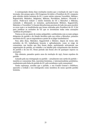 A contraposição destas duas resoluções mostra que a resolução de 1957 é uma
invenção. Isto porque após o XX Congresso foi eleito o Presidium do CC, composto
pelo referido núcleo leninista do CC, e neste núcleo estavam Vorochílov, Mólotov,
Kaganóvitch, Malenkov, Bulgánine, Mikoian, Pervúkhine, Sabúrov, Chvernik e
outros. Poder-se-á reduzir o núcleo leninista do CC a Khruchov e Mikoian,
excluindo e difamando os restantes, particularmente Mólotov, Kaganóvitch,
Malenkov e Vorochílov? A fracção khruchoviana precisou de tudo isto para encobrir
os erros reais e as insuficiências que foram criticadas pelo Presidium do CC. E foi
para justificar as exclusões do CC que se inventaram todas estas acusações
«políticas de princípio».
   Tratou-se de um ajuste de contas antipartido e antileninista com os mais antigos
dirigentes do partido e do Estado Soviético pela sua crítica a Khruchov, primeiro
secretário do CC, que se engrandeceu a ponto de se julgar insubstituível.
   Para além disso, Malenkov, Kaganóvitch e Molotov, depois de terem sido
excluídos do CC, trabalharam honesta e aplicadamente, como se exige de
comunistas, nas tarefas que lhes foram dadas, participando activamente nas
organizações do partido, no trabalho e na batalha pelo cumprimento das decisões
do partido e do seu CC. Nesse período não foram alvo de quaisquer reparos ou
acusações.
   Não obstante, passados quatro anos da resolução de 1957, foram expulsos do
partido.
   Lutando pela sua reintegração no partido – actualmente sem cartão do partido –
mantêm-se comunistas fieis, marxistas-leninistas, e internacionalistas proletários,
combatentes pela linha do partido do CC, pelo socialismo e pelo comunismo!
   Tenho esperança, acredito que o partido, o seu Comité Central e Politburo,
apurarão a verdade e nos reintegrarão como membros do nosso querido partido
leninista.




                                        25
 