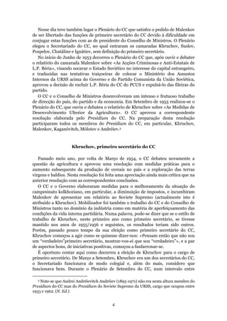 Nesse dia teve também lugar o Plenário do CC que satisfez o pedido de Malenkov
de ser libertado das funções de primeiro secretário do CC devido à dificuldade em
conjugar estas funções com as de presidente do Conselho de Ministros. O Plenário
elegeu o Secretariado do CC, no qual entraram os camaradas Khruchov, Suslov,
Pospelov, Chatáline e Ignátiev, sem definição do primeiro secretário.
   No início de Junho de 1953 decorreu o Plenário do CC que, após ouvir e debater
o relatório do camarada Malenkov sobre «As Acções Criminosas e Anti-Estatais de
L.P. Béria», visando socavar o Estado Soviético no interesse do capital estrangeiro,
e traduzidas nas tentativas traiçoeiras de colocar o Ministério dos Assuntos
Internos da URSS acima do Governo e do Partido Comunista da União Soviética,
aprovou a decisão de excluir L.P. Béria do CC do PCUS e expulsá-lo das fileiras do
partido.
   O CC e o Conselho de Ministros desenvolveram um intenso e frutuoso trabalho
de direcção do país, do partido e da economia. Em Setembro de 1953 realizou-se o
Plenário do CC, que ouviu e debateu o relatório de Khruchov sobre «As Medidas de
Desenvolvimento Ulterior da Agricultura». O CC aprovou a correspondente
resolução elaborada pelo Presidium do CC. Na preparação desta resolução
participaram todos os membros do Presidium do CC, em particular, Khruchov,
Malenkov, Kaganóvitch, Mólotov e Andréiev.3



                     Khruchov, primeiro secretário do CC

   Passado meio ano, por volta de Março de 1954, o CC debateu novamente a
questão da agricultura e aprovou uma resolução com medidas práticas para o
aumento subsequente da produção de cereais no país e a exploração das terras
virgens e baldios. Nesta resolução foi feita uma apreciação ainda mais crítica que na
anterior resolução com as correspondentes conclusões.
   O CC e o Governo elaboraram medidas para o melhoramento da situação do
campesinato kolkhoziano, em particular, a diminuição de impostos, e incumbiram
Malenkov de apresentar um relatório ao Soviete Supremo (actualmente isto é
atribuído a Khruchov). Mobilizador foi também o trabalho do CC e do Conselho de
Ministros tanto no domínio da indústria como em matéria de aperfeiçoamento das
condições da vida interna partidária. Numa palavra, pode-se dizer que se o estilo de
trabalho de Khruchov, neste primeiro ano como primeiro secretário, se tivesse
mantido nos anos de 1955/1956 e seguintes, os resultados teriam sido outros.
Porém, passado pouco tempo da sua eleição como primeiro secretário do CC,
Khruchov começou a agir como se quisesse dizer-nos: «Pensam então que não sou
um “verdadeiro”primeiro secretário, mostrar-vos-ei que sou “verdadeiro”», e a par
de aspectos bons, de iniciativas positivas, começou a fanfarronar-se.
   É oportuno contar aqui como decorreu a eleição de Khruchov para o cargo de
primeiro secretário. De Março a Setembro, Khruchov era um dos secretários do CC,
o Secretariado funcionava de modo colegial e, além do mais, considero que
funcionava bem. Durante o Plenário de Setembro do CC, num intervalo entre

  3 Note-se que Аndrei Andréievitch Andréiev (1895-1971) não era nesta altura membro do
Presidium do CC mas do Presidium do Soviete Supremo da URSS, cargo que ocupou entre
1953 e 1962. (N. Ed.)


                                          4
 