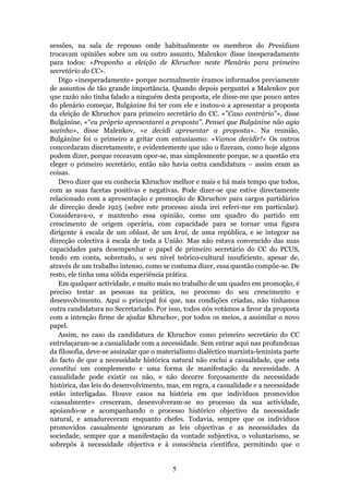 sessões, na sala de repouso onde habitualmente os membros do Presidium
trocavam opiniões sobre um ou outro assunto, Malenkov disse inesperadamente
para todos: «Proponho a eleição de Khruchov neste Plenário para primeiro
secretário do CC».
   Digo «inesperadamente» porque normalmente éramos informados previamente
de assuntos de tão grande importância. Quando depois perguntei a Malenkov por
que razão não tinha falado a ninguém desta proposta, ele disse-me que pouco antes
do plenário começar, Bulgánine foi ter com ele e instou-o a apresentar a proposta
da eleição de Khruchov para primeiro secretário do CC. «”Caso contrário”», disse
Bulgánine, «“eu próprio apresentarei a proposta”. Pensei que Bulgánine não agia
sozinho», disse Malenkov, «e decidi apresentar a proposta». Na reunião,
Bulgánine foi o primeiro a gritar com entusiasmo: «Vamos decidir!» Os outros
concordaram discretamente, e evidentemente que não o fizeram, como hoje alguns
podem dizer, porque receavam opor-se, mas simplesmente porque, se a questão era
eleger o primeiro secretário, então não havia outra candidatura – assim eram as
coisas.
   Devo dizer que eu conhecia Khruchov melhor e mais e há mais tempo que todos,
com as suas facetas positivas e negativas. Pode dizer-se que estive directamente
relacionado com a apresentação e promoção de Khruchov para cargos partidários
de direcção desde 1925 (sobre este processo ainda irei referi-me em particular).
Considerava-o, e mantenho essa opinião, como um quadro do partido em
crescimento de origem operária, com capacidade para se tornar uma figura
dirigente à escala de um oblast, de um krai, de uma república, e se integrar na
direcção colectiva à escala de toda a União. Mas não estava convencido das suas
capacidades para desempenhar o papel de primeiro secretário do CC do PCUS,
tendo em conta, sobretudo, o seu nível teórico-cultural insuficiente, apesar de,
através de um trabalho intenso, como se costuma dizer, essa questão compõe-se. De
resto, ele tinha uma sólida experiência prática.
   Em qualquer actividade, e muito mais no trabalho de um quadro em promoção, é
preciso testar as pessoas na prática, no processo do seu crescimento e
desenvolvimento. Aqui o principal foi que, nas condições criadas, não tínhamos
outra candidatura no Secretariado. Por isso, todos nós votámos a favor da proposta
com a intenção firme de ajudar Khruchov, por todos os meios, a assimilar o novo
papel.
   Assim, no caso da candidatura de Khruchov como primeiro secretário do CC
entrelaçaram-se a casualidade com a necessidade. Sem entrar aqui nas profundezas
da filosofia, deve-se assinalar que o materialismo dialéctico marxista-leninista parte
do facto de que a necessidade histórica natural não exclui a casualidade, que esta
constitui um complemento e uma forma de manifestação da necessidade. A
casualidade pode existir ou não, e não decorre forçosamente da necessidade
histórica, das leis do desenvolvimento, mas, em regra, a casualidade e a necessidade
estão interligadas. Houve casos na história em que indivíduos promovidos
«casualmente» cresceram, desenvolveram-se no processo da sua actividade,
apoiando-se e acompanhando o processo histórico objectivo da necessidade
natural, e amadureceram enquanto chefes. Todavia, sempre que os indivíduos
promovidos casualmente ignoraram as leis objectivas e as necessidades da
sociedade, sempre que a manifestação da vontade subjectiva, o voluntarismo, se
sobrepôs à necessidade objectiva e à consciência científica, permitindo que o


                                          5
 