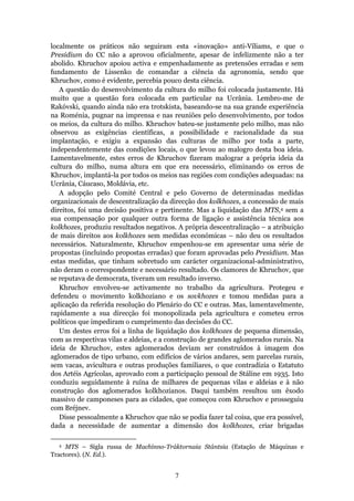 localmente os práticos não seguiram esta «inovação» anti-Víliams, e que o
Presidium do CC não a aprovou oficialmente, apesar de infelizmente não a ter
abolido. Khruchov apoiou activa e empenhadamente as pretensões erradas e sem
fundamento de Lissenko de comandar a ciência da agronomia, sendo que
Khruchov, como é evidente, percebia pouco desta ciência.
   A questão do desenvolvimento da cultura do milho foi colocada justamente. Há
muito que a questão fora colocada em particular na Ucrânia. Lembro-me de
Rakóvski, quando ainda não era trotskista, baseando-se na sua grande experiência
na Roménia, pugnar na imprensa e nas reuniões pelo desenvolvimento, por todos
os meios, da cultura do milho. Khruchov bateu-se justamente pelo milho, mas não
observou as exigências científicas, a possibilidade e racionalidade da sua
implantação, e exigiu a expansão das culturas de milho por toda a parte,
independentemente das condições locais, o que levou ao malogro desta boa ideia.
Lamentavelmente, estes erros de Khruchov fizeram malograr a própria ideia da
cultura do milho, numa altura em que era necessário, eliminando os erros de
Khruchov, implantá-la por todos os meios nas regiões com condições adequadas: na
Ucrânia, Cáucaso, Moldávia, etc.
   A adopção pelo Comité Central e pelo Governo de determinadas medidas
organizacionais de descentralização da direcção dos kolkhozes, a concessão de mais
direitos, foi uma decisão positiva e pertinente. Mas a liquidação das MTS,4 sem a
sua compensação por qualquer outra forma de ligação e assistência técnica aos
kolkhozes, produziu resultados negativos. A própria descentralização – a atribuição
de mais direitos aos kolkhozes sem medidas económicas – não deu os resultados
necessários. Naturalmente, Khruchov empenhou-se em apresentar uma série de
propostas (incluindo propostas erradas) que foram aprovadas pelo Presidium. Mas
estas medidas, que tinham sobretudo um carácter organizacional-administrativo,
não deram o correspondente e necessário resultado. Os clamores de Khruchov, que
se reputava de democrata, tiveram um resultado inverso.
   Khruchov envolveu-se activamente no trabalho da agricultura. Protegeu e
defendeu o movimento kolkhoziano e os sovkhozes e tomou medidas para a
aplicação da referida resolução do Plenário do CC e outras. Mas, lamentavelmente,
rapidamente a sua direcção foi monopolizada pela agricultura e cometeu erros
políticos que impediram o cumprimento das decisões do CC.
   Um destes erros foi a linha de liquidação dos kolkhozes de pequena dimensão,
com as respectivas vilas e aldeias, e a construção de grandes aglomerados rurais. Na
ideia de Khruchov, estes aglomerados deviam ser construídos à imagem dos
aglomerados de tipo urbano, com edifícios de vários andares, sem parcelas rurais,
sem vacas, avicultura e outras produções familiares, o que contradizia o Estatuto
dos Artéis Agrícolas, aprovado com a participação pessoal de Stáline em 1935. Isto
conduziu seguidamente à ruína de milhares de pequenas vilas e aldeias e à não
construção dos aglomerados kolkhozianos. Daqui também resultou um êxodo
massivo de camponeses para as cidades, que começou com Khruchov e prosseguiu
com Bréjnev.
   Disse pessoalmente a Khruchov que não se podia fazer tal coisa, que era possível,
dada a necessidade de aumentar a dimensão dos kolkhozes, criar brigadas

  4  MTS – Sigla russa de Machínno-Tráktornaia Stántsia (Estação de Máquinas e
Tractores). (N. Ed.).


                                         7
 