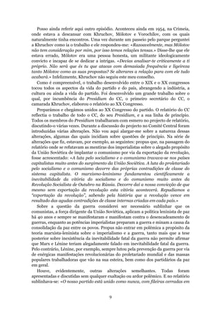 Posso ainda referir aqui outro episódio. Aconteceu ainda em 1954, na Crimeia,
onde estava a descansar com Khruchov, Mólotov e Vorochílov, com os quais
naturalmente tinha encontros. Uma vez durante um passeio pelo parque perguntei
a Khruchov como ia o trabalho e ele respondeu-me: «Razoavelmente, mas Mólotov
não tem consideração por mim, por isso temos relações tensas.» Disse-lhe que ele
estava errado, Mólotov era uma pessoa honesta, um militante ideologicamente
convicto e incapaz de se dedicar a intrigas. «Devias analisar-te criticamente a ti
próprio. Não será que és tu que atacas com demasiada frequência e ligeireza
tanto Mólotov como as suas propostas? Se alterares a relação para com ele tudo
acabará.» Infelizmente, Khruchov não seguiu este meu conselho.
   Como é compreensível, o trabalho desenvolvido entre o XIX e o XX congressos
tocou todos os aspectos da vida do partido e do país, abrangendo a indústria, a
cultura ou ainda a vida do partido. Foi desenvolvido um grande trabalho sobre o
qual, por incumbência do Presidium do CC, o primeiro secretário do CC, o
camarada Khruchov, elaborou o relatório ao XX Congresso.
   Preparámos e chegámos unidos ao XX Congresso do partido. O relatório do CC
reflectia o trabalho de todo o CC, do seu Presidium, e a sua linha de princípio.
Todos os membros do Presidium trabalharam com esmero no projecto de relatório,
discutindo-o várias vezes. Durante a discussão do projecto no Comité Central foram
introduzidas várias alterações. Não vou aqui alargar-me sobre a natureza dessas
alterações, algumas das quais incidiam sobre questões de princípio. Na série de
alterações que fiz, estavam, por exemplo, as seguintes: propus que, na passagem do
relatório onde se refutavam as mentiras dos imperialistas sobre o alegado propósito
da União Soviética de implantar o comunismo por via da exportação da revolução,
fosse acrescentado: «A luta pelo socialismo e o comunismo travava-se nos países
capitalistas muito antes do surgimento da União Soviética. A luta do proletariado
pelo socialismo e o comunismo decorre das próprias contradições de classe do
sistema capitalista. O marxismo-leninismo fundamentou cientificamente a
inevitabilidade da vitória do socialismo e do comunismo muito antes da
Revolução Socialista de Outubro na Rússia. Decorre daí a nossa convicção de que
mesmo sem exportação da revolução esta vitória acontecerá. Repudiamos a
“exportação da revolução”, sabendo pela história que a revolução vence em
resultado das agudas contradições de classe internas criadas em cada país.»
   Sobre a questão da guerra considerei ser necessário sublinhar que os
comunistas, a força dirigente da União Soviética, aplicam a política leninista de paz
há 40 anos e sempre se manifestaram e manifestam contra o desencadeamento de
guerras, enquanto as potências imperialistas preparam a guerra e minam a causa da
consolidação da paz entre os povos. Propus não entrar em polémica a propósito da
teoria marxista-leninista sobre o imperialismo e a guerra, tanto mais que a tese
posterior sobre inexistência da inevitabilidade fatal da guerra não permite afirmar
que Marx e Lénine teriam alegadamente falado em inevitabilidade fatal da guerra.
Pelo contrário, Lénine, por exemplo, sempre lutou pela prevenção da guerra por via
de enérgicas manifestações revolucionárias do proletariado mundial e das massas
populares trabalhadoras que vão na sua esteira, bem como dos partidários da paz
em geral.
   Houve, evidentemente, outras alterações semelhantes. Todas foram
apresentadas e discutidas sem qualquer exaltação ou ardor polémico. E no relatório
sublinhava-se: «O nosso partido está unido como nunca, com fileiras cerradas em


                                         9
 