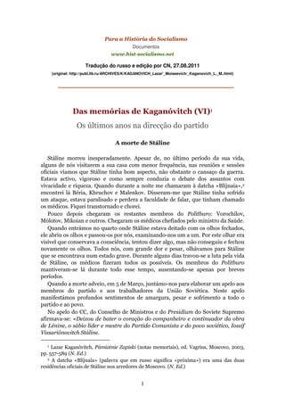 Para a História do Socialismo
                                               Documentos
                                    www.hist-socialismo.net

                       Tradução do russo e edição por CN, 27.08.2011
      (original: http://publ.lib.ru/ARCHIVES/K/KAGANOVICH_Lazar'_Moiseevich/_Kaganovich_L._M..html)


         _____________________________


                Das memórias de Kaganóvitch (VI)1
                  Os últimos anos na direcção do partido

                                      A morte de Stáline

   Stáline morreu inesperadamente. Apesar de, no último período da sua vida,
alguns de nós visitarem a sua casa com menor frequência, nas reuniões e sessões
oficiais víamos que Stáline tinha bom aspecto, não obstante o cansaço da guerra.
Estava activo, vigoroso e como sempre conduzia o debate dos assuntos com
vivacidade e riqueza. Quando durante a noite me chamaram à datcha «Blíjnaia»,2
encontrei lá Béria, Khruchov e Malenkov. Disseram-me que Stáline tinha sofrido
um ataque, estava paralisado e perdera a faculdade de falar, que tinham chamado
os médicos. Fiquei transtornado e chorei.
   Pouco depois chegaram os restantes membros do Politburo: Vorochílov,
Mólotov, Mikoian e outros. Chegaram os médicos chefiados pelo ministro da Saúde.
   Quando entrámos no quarto onde Stáline estava deitado com os olhos fechados,
ele abriu os olhos e passou-os por nós, examinando-nos um a um. Por este olhar era
visível que conservava a consciência, tentou dizer algo, mas não conseguiu e fechou
novamente os olhos. Todos nós, com grande dor e pesar, olhávamos para Stáline
que se encontrava num estado grave. Durante alguns dias travou-se a luta pela vida
de Stáline, os médicos fizeram todos os possíveis. Os membros do Politburo
mantiveram-se lá durante todo esse tempo, ausentando-se apenas por breves
períodos.
   Quando a morte adveio, em 5 de Março, juntámo-nos para elaborar um apelo aos
membros do partido e aos trabalhadores da União Soviética. Neste apelo
manifestámos profundos sentimentos de amargura, pesar e sofrimento a todo o
partido e ao povo.
   No apelo do CC, do Conselho de Ministros e do Presidium do Soviete Supremo
afirmava-se: «Deixou de bater o coração do companheiro e continuador da obra
de Lénine, o sábio líder e mestre do Partido Comunista e do povo soviético, Iossif
Vissariónovitch Stáline.

  1  Lazar Kaganóvitch, Pámiatnie Zapiski (notas memoriais), ed. Vagrius, Moscovo, 2003,
pp. 557-589 (N. Ed.)
   2 A datcha «Blíjnaia» (palavra que em russo significa «próxima») era uma das duas

residências oficiais de Stáline nos arredores de Moscovo. (N. Ed.)


                                                   1
 
