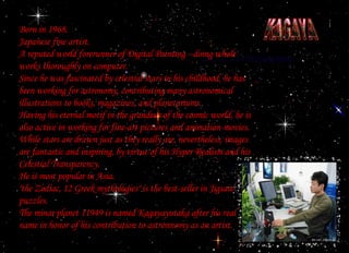 KAGAYA Born in 1968. Japanese fine artist. A reputed world forerunner of Digital Painting --doing whole works thoroughly on computer. Since he was fascinated by celestial stars in his childhood, he has been working for astronomy, contributing many astronomical illustrations to books, magazines, and planetariums. Having his eternal motif in the grandeur of the cosmic world, he is also active in working for fine-art pictures and animation-movies. While stars are drawn just as they really are, nevertheless, images are fantastic and inspiring, by virtue of his Hyper Realism and his Celestial Transparency. He is most popular in Asia. "the Zodiac, 12 Greek mythologies" is the best-seller in Jigsaw puzzles. The minar planet 11949 is named Kagayayutaka after his real name in honor of his contribution to astronnomy as an artist. 