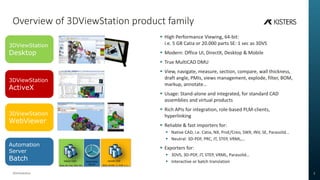 Overview of 3DViewStation product family
3DViewStation 2
? High Performance Viewing, 64-bit:
i.e. 5 GB Catia or 20.000 parts SE: 1 sec as 3DVS
? Modern: Office UI, DirectX, Desktop & Mobile
? True MultiCAD DMU
? View, navigate, measure, section, compare, wall thickness,
draft angle, PMIs, views management, explode, filter, BOM,
markup, annotate
? Usage: Stand-alone and integrated, for standard CAD
assemblies and virtual products
? Rich APIs for integration, role-based PLM-clients,
hyperlinking
? Reliable & fast importers for:
? Native CAD, i.e. Catia, NX, ProE/Creo, SWX, INV, SE, Parasolid
? Neutral: 3D-PDF, PRC, JT, STEP, VRML,
? Exporters for:
? 3DVS, 3D-PDF, JT, STEP, VRML, Parasolid
? Interactive or batch translation
3DViewStation
Desktop
3DViewStation
ActiveX
3DViewStation
WebViewer
Automation
Server
Batch Native CAD neutral CAD
3DVS, 3D-PDF, JT, STEP, X_T, Catia, NX, Creo, SWX, INV, 
Automation
Server
 
