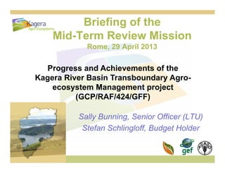 Briefing of the
Mid T R i Mi iMid-Term Review Mission
Rome, 29 April 2013
Progress and Achievements of the
K Ri B i T b d AKagera River Basin Transboundary Agro-
ecosystem Management project
(GCP/RAF/424/GFF)
Sally Bunning, Senior Officer (LTU)
(GCP/RAF/424/GFF)
Sally Bunning, Senior Officer (LTU)
Stefan Schlingloff, Budget Holder
 