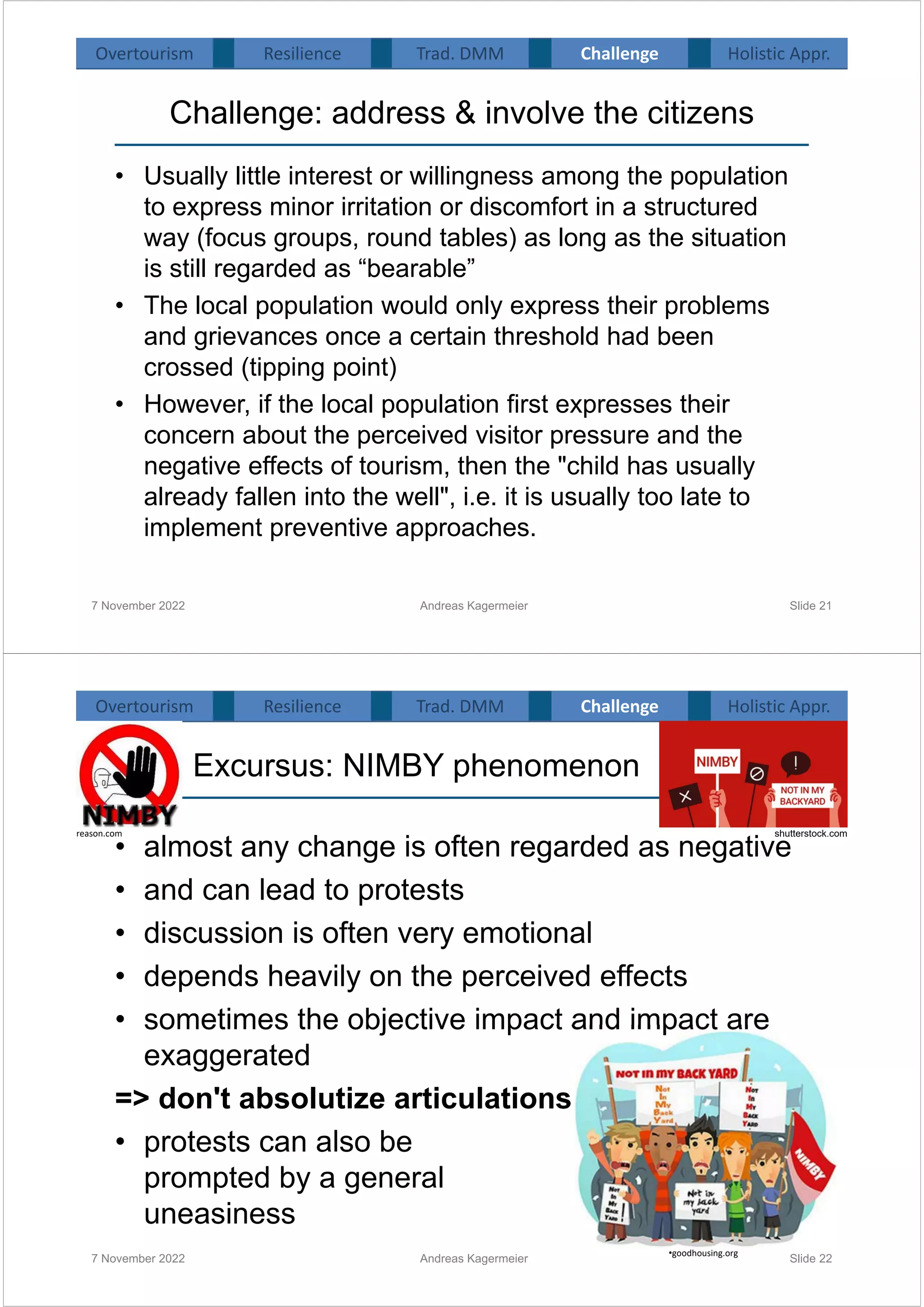 Challenge: address & involve the citizens
• Usually little interest or willingness among the population
to express minor irritation or discomfort in a structured
way (focus groups, round tables) as long as the situation
is still regarded as “bearable”
• The local population would only express their problems
and grievances once a certain threshold had been
crossed (tipping point)
• However, if the local population first expresses their
concern about the perceived visitor pressure and the
negative effects of tourism, then the "child has usually
already fallen into the well", i.e. it is usually too late to
implement preventive approaches.
7 November 2022 Andreas Kagermeier Slide 21
Overtourism Resilience Challenge Holistic Appr.
Trad. DMM
Excursus: NIMBY phenomenon
• almost any change is often regarded as negative
• and can lead to protests
• discussion is often very emotional
• depends heavily on the perceived effects
• sometimes the objective impact and impact are
exaggerated
=> don't absolutize articulations
• protests can also be
prompted by a general
uneasiness
7 November 2022 Andreas Kagermeier Slide 22
shutterstock.com
reason.com
•goodhousing.org
Overtourism Resilience Challenge Holistic Appr.
Trad. DMM
 