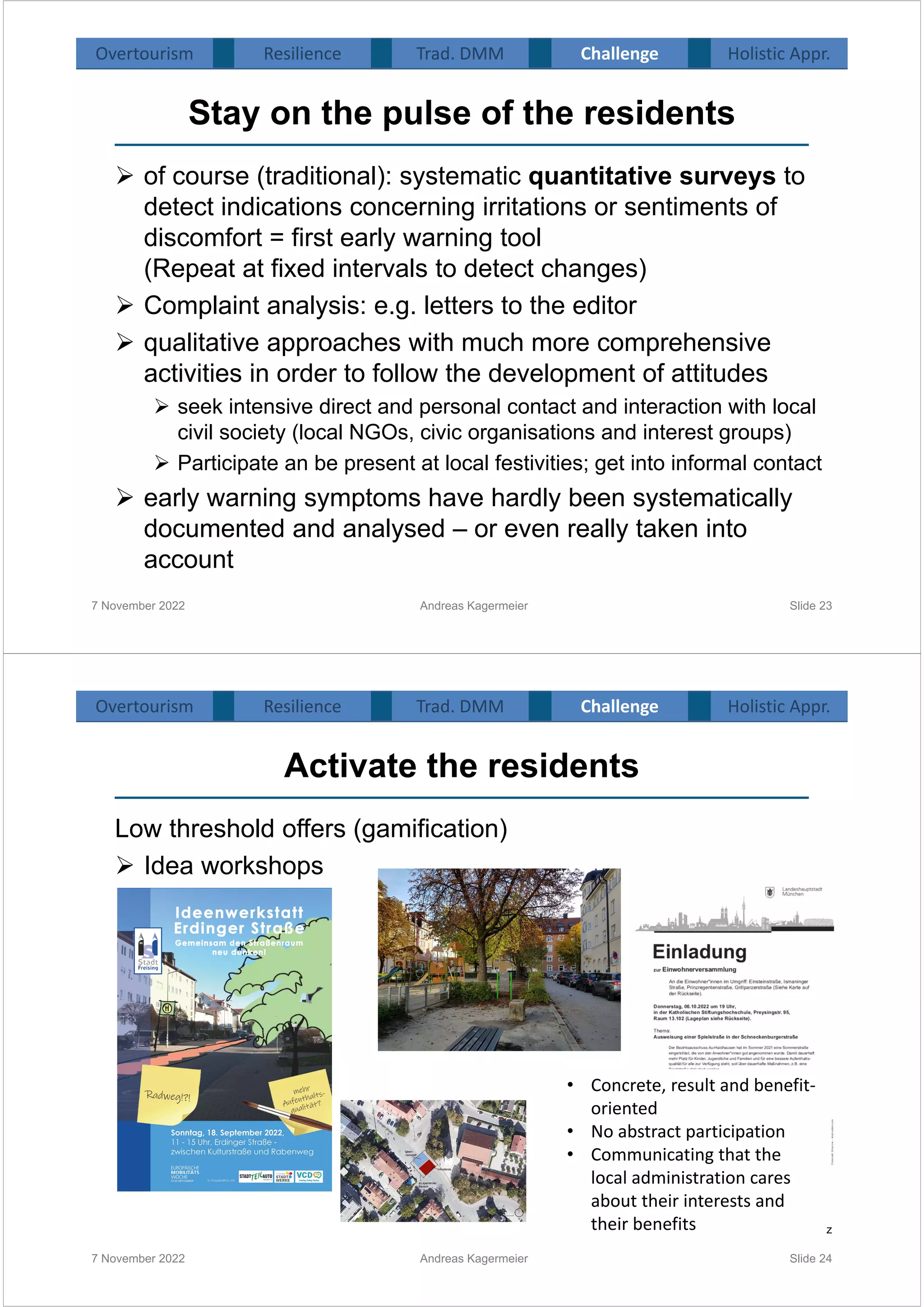 Stay on the pulse of the residents
 of course (traditional): systematic quantitative surveys to
detect indications concerning irritations or sentiments of
discomfort = first early warning tool
(Repeat at fixed intervals to detect changes)
 Complaint analysis: e.g. letters to the editor
 qualitative approaches with much more comprehensive
activities in order to follow the development of attitudes
 seek intensive direct and personal contact and interaction with local
civil society (local NGOs, civic organisations and interest groups)
 Participate an be present at local festivities; get into informal contact
 early warning symptoms have hardly been systematically
documented and analysed – or even really taken into
account
7 November 2022 Andreas Kagermeier Slide 23
Overtourism Resilience Challenge Holistic Appr.
Trad. DMM
Activate the residents
Low threshold offers (gamification)
 Idea workshops
7 November 2022 Andreas Kagermeier Slide 24
Source: Stadt Fresiing / Nina Reitz
• Concrete, result and benefit-
oriented
• No abstract participation
• Communicating that the
local administration cares
about their interests and
their benefits
Overtourism Resilience Challenge Holistic Appr.
Trad. DMM
 