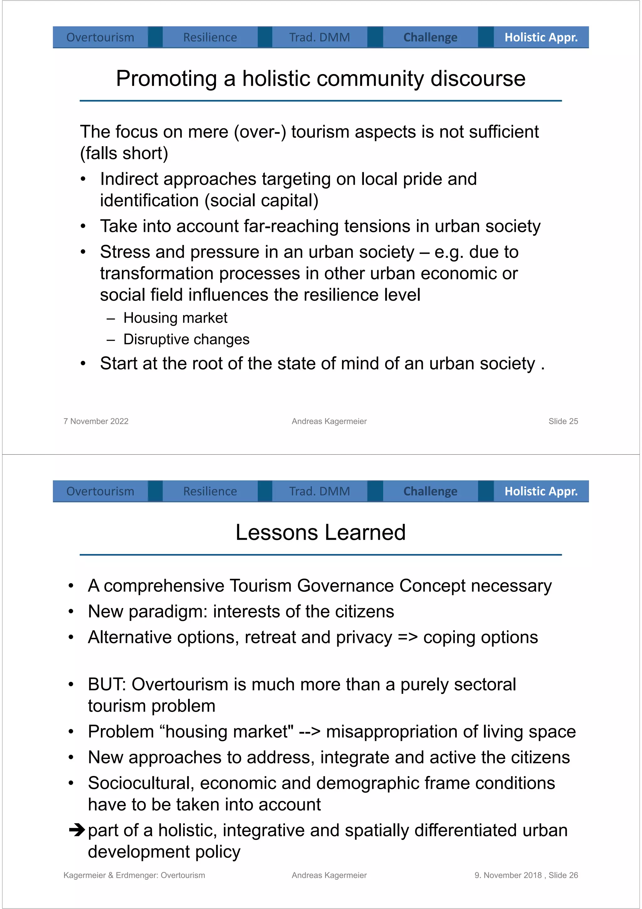 Promoting a holistic community discourse
The focus on mere (over-) tourism aspects is not sufficient
(falls short)
• Indirect approaches targeting on local pride and
identification (social capital)
• Take into account far-reaching tensions in urban society
• Stress and pressure in an urban society – e.g. due to
transformation processes in other urban economic or
social field influences the resilience level
– Housing market
– Disruptive changes
• Start at the root of the state of mind of an urban society .
7 November 2022 Andreas Kagermeier Slide 25
Overtourism Resilience Challenge Holistic Appr.
Trad. DMM
Lessons Learned
Kagermeier & Erdmenger: Overtourism 9. November 2018 , Slide 26
• A comprehensive Tourism Governance Concept necessary
• New paradigm: interests of the citizens
• Alternative options, retreat and privacy => coping options
• BUT: Overtourism is much more than a purely sectoral
tourism problem
• Problem “housing market" --> misappropriation of living space
• New approaches to address, integrate and active the citizens
• Sociocultural, economic and demographic frame conditions
have to be taken into account
part of a holistic, integrative and spatially differentiated urban
development policy
Andreas Kagermeier
Overtourism Resilience Challenge Holistic Appr.
Trad. DMM
 