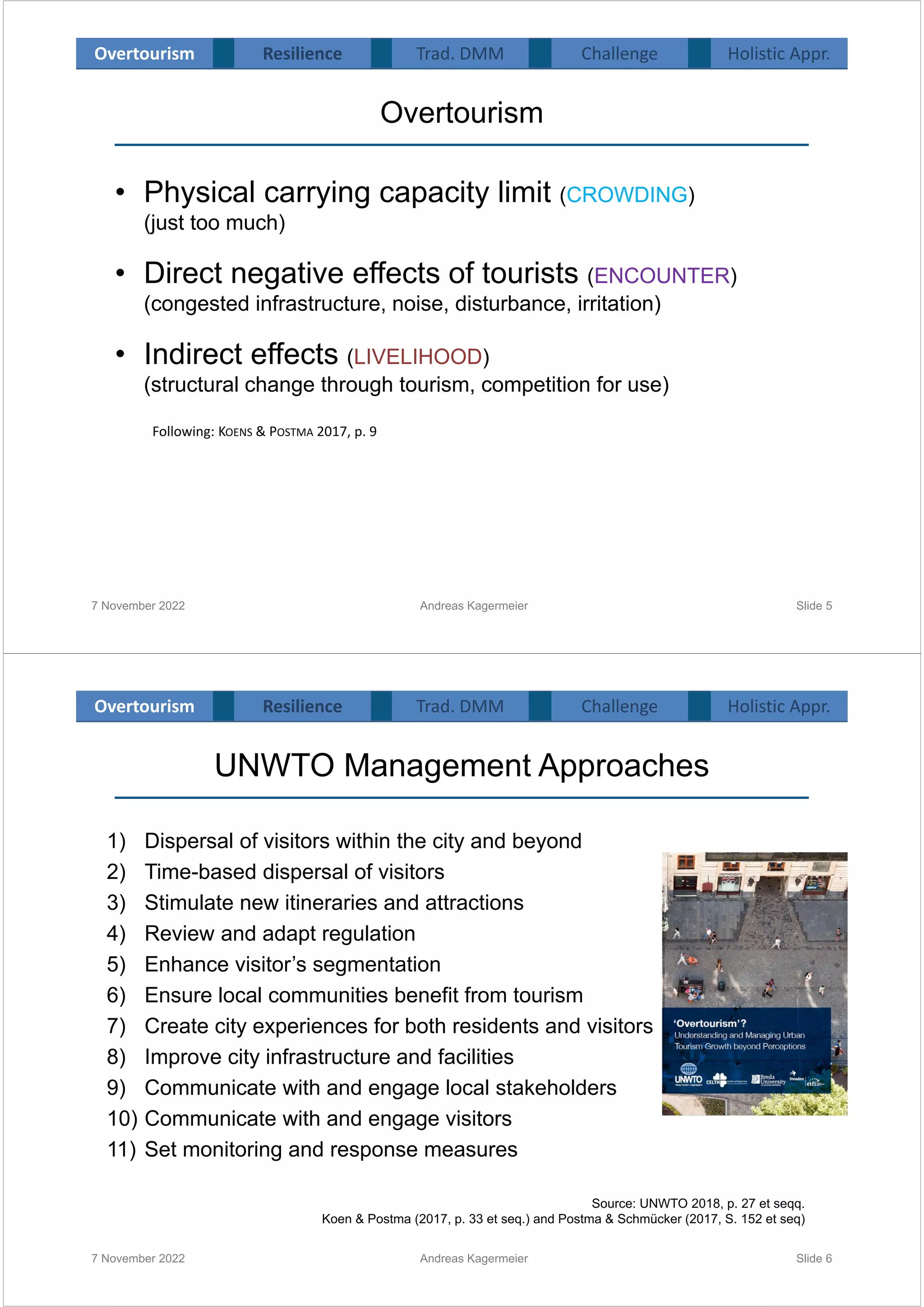 Overtourism
• Physical carrying capacity limit (CROWDING)
(just too much)
• Direct negative effects of tourists (ENCOUNTER)
(congested infrastructure, noise, disturbance, irritation)
• Indirect effects (LIVELIHOOD)
(structural change through tourism, competition for use)
7 November 2022 Andreas Kagermeier Slide 5
Following: KOENS & POSTMA 2017, p. 9
Overtourism Resilience Challenge Holistic Appr.
Trad. DMM
UNWTO Management Approaches
7 November 2022 Andreas Kagermeier Slide 6
1) Dispersal of visitors within the city and beyond
2) Time-based dispersal of visitors
3) Stimulate new itineraries and attractions
4) Review and adapt regulation
5) Enhance visitor’s segmentation
6) Ensure local communities benefit from tourism
7) Create city experiences for both residents and visitors
8) Improve city infrastructure and facilities
9) Communicate with and engage local stakeholders
10) Communicate with and engage visitors
11) Set monitoring and response measures

Source: UNWTO 2018, p. 27 et seqq.
Koen & Postma (2017, p. 33 et seq.) and Postma & Schmücker (2017, S. 152 et seq)
Overtourism Resilience Challenge Holistic Appr.
Trad. DMM
 