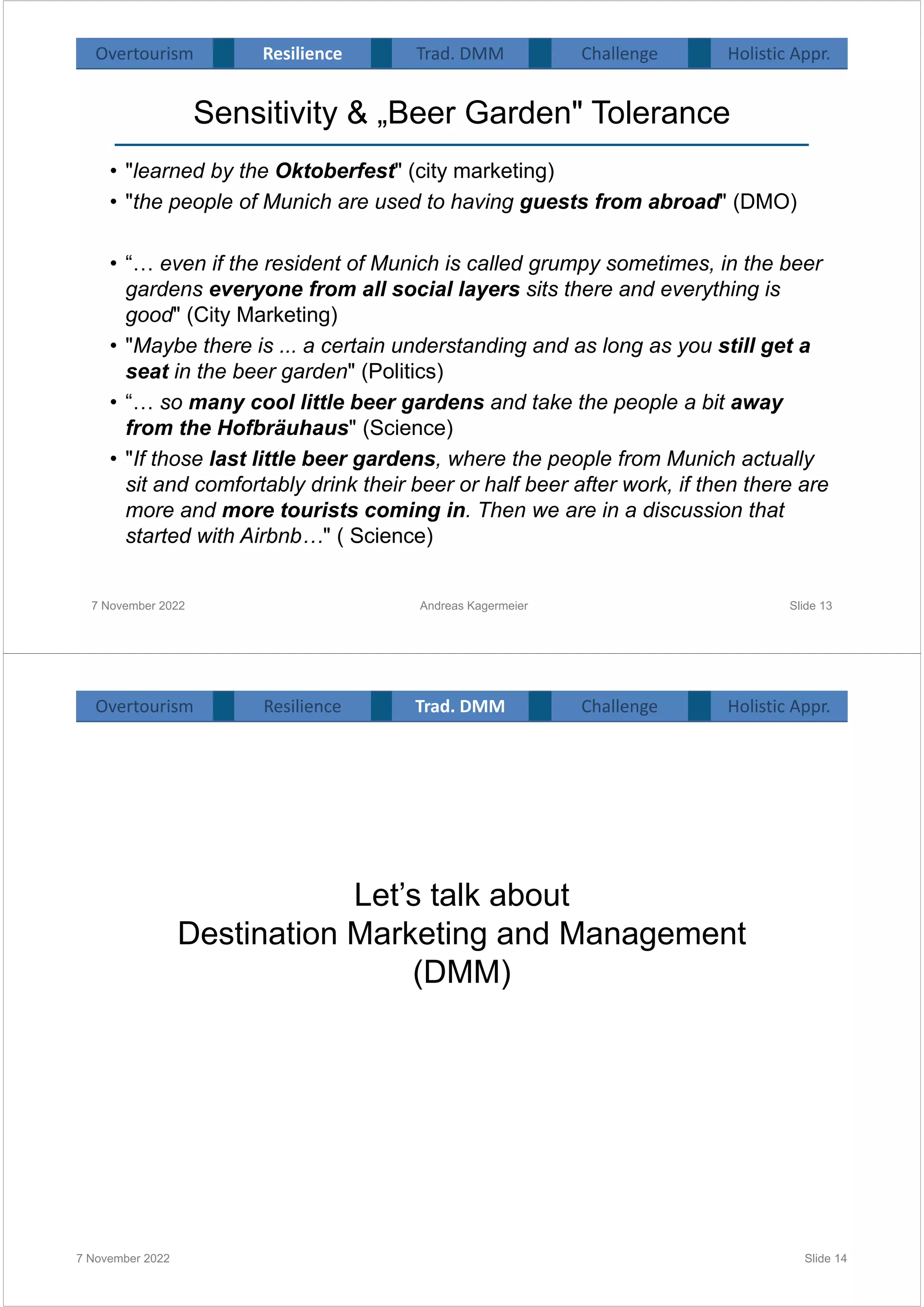 Sensitivity & „Beer Garden" Tolerance
• "learned by the Oktoberfest" (city marketing)
• "the people of Munich are used to having guests from abroad" (DMO)
• “… even if the resident of Munich is called grumpy sometimes, in the beer
gardens everyone from all social layers sits there and everything is
good" (City Marketing)
• "Maybe there is ... a certain understanding and as long as you still get a
seat in the beer garden" (Politics)
• “… so many cool little beer gardens and take the people a bit away
from the Hofbräuhaus" (Science)
• "If those last little beer gardens, where the people from Munich actually
sit and comfortably drink their beer or half beer after work, if then there are
more and more tourists coming in. Then we are in a discussion that
started with Airbnb…" ( Science)
7 November 2022 Slide 13
Overtourism Resilience Challenge Holistic Appr.
Trad. DMM
Andreas Kagermeier
Let’s talk about
Destination Marketing and Management
(DMM)
7 November 2022 Slide 14
Overtourism Resilience Challenge Holistic Appr.
Trad. DMM
 