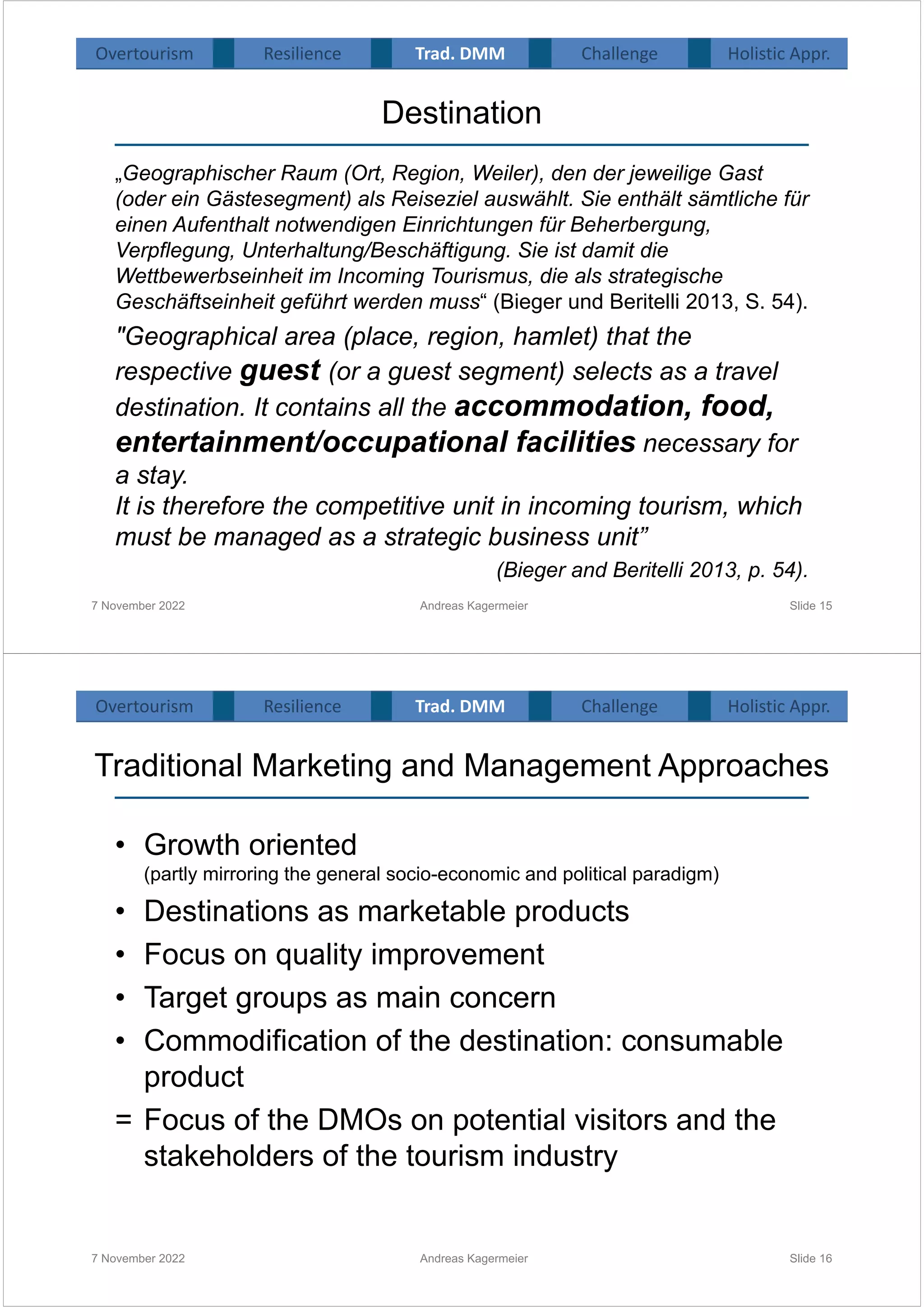 Destination
„Geographischer Raum (Ort, Region, Weiler), den der jeweilige Gast
(oder ein Gästesegment) als Reiseziel auswählt. Sie enthält sämtliche für
einen Aufenthalt notwendigen Einrichtungen für Beherbergung,
Verpflegung, Unterhaltung/Beschäftigung. Sie ist damit die
Wettbewerbseinheit im Incoming Tourismus, die als strategische
Geschäftseinheit geführt werden muss“ (Bieger und Beritelli 2013, S. 54).
"Geographical area (place, region, hamlet) that the
respective guest (or a guest segment) selects as a travel
destination. It contains all the accommodation, food,
entertainment/occupational facilities necessary for
a stay.
It is therefore the competitive unit in incoming tourism, which
must be managed as a strategic business unit”
(Bieger and Beritelli 2013, p. 54).
7 November 2022 Andreas Kagermeier Slide 15
Overtourism Resilience Challenge Holistic Appr.
Trad. DMM
Traditional Marketing and Management Approaches
• Growth oriented
(partly mirroring the general socio-economic and political paradigm)
• Destinations as marketable products
• Focus on quality improvement
• Target groups as main concern
• Commodification of the destination: consumable
product
= Focus of the DMOs on potential visitors and the
stakeholders of the tourism industry
7 November 2022 Andreas Kagermeier Slide 16
Overtourism Resilience Challenge Holistic Appr.
Trad. DMM
 