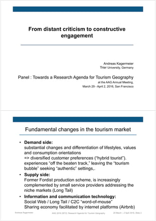 From distant criticism to constructive
engagement
Andreas Kagermeier
Trier University, Germany
Panel : Towards a Research Agenda for Tourism Geography
at the AAG Annual Meeting,
March 29 - April 2, 2016, San Francisco
Fundamental changes in the tourism market
• Demand side:
substantial changes and differentiation of lifestyles, values
and consumption orientations
=> diversified customer preferences (“hybrid tourist”).
experiences “off the beaten track,” leaving the “tourism
bubble” seeking “authentic” settings,.
• Supply side:
Former Fordist production scheme, is increasingly
complemented by small service providers addressing the
niche markets (Long Tail)
• Information and communication technology:
Social Web / Long Tail / C2C “word-of-mouse”
Sharing economy facilitated by internet platforms (Airbnb)
Andreas Kagermeier AAG 2016 (SFO): Research Agenda for Tourism Geography 29 March – 2 April 2016, Slide 2
 