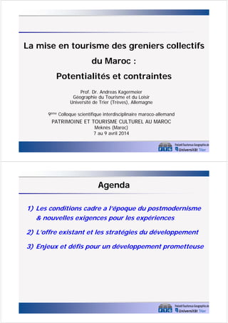 La mise en tourisme des greniers collectifs
du Maroc :
Potentialités et contraintes
Prof. Dr. Andreas Kagermeier
Géographie du Tourisme et du Loisir
Université de Trier (Trèves), Allemagne
9ème Colloque scientifique interdisciplinaire maroco-allemand
PATRIMOINE ET TOURISME CULTUREL AU MAROC
Meknès (Maroc)
7 au 9 avril 2014
Agenda
1) Les conditions cadre a l’époque du postmodernisme
& nouvelles exigences pour les expériences
2) L’offre existant et les stratégies du développement
3) Enjeux et défis pour un développement prometteuse
 