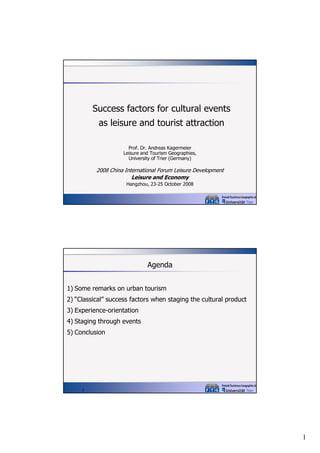 Success factors for cultural events
as leisure and tourist attraction
Prof. Dr. Andreas Kagermeier
Leisure and Tourism Geographies,
University of Trier (G
f
(Germany)
)

2008 China International Forum Leisure Development
Leisure and Economy
Hangzhou, 23-25 October 2008

Agenda
1) Some remarks on urban tourism
2) “Classical” success factors when staging the cultural product
3) Experience-orientation
4) Staging through events
5) Conclusion

2

1

 