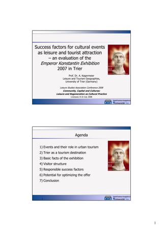 Success factors for cultural events
as leisure and tourist attraction
– an evaluation of the

Emperor Konstantin Exhibition
2007 in Trier

Prof. Dr. A. Kagermeier
Leisure and Tourism Geographies,
g p
,
University of Trier (Germany)
Leisure Studies Association Conference 2008
Community, Capital and Cultures:
Leisure and Regeneration as Cultural Practice
Liverpool, 8-10 July 2008

Agenda
1) Events and their role in urban tourism
2) Trier as a tourism destination
3) Basic facts of the exhibition
4) Visitor structure
5) Responsible success factors
6) Potential for optimizing the offer
7) Conclusion

2

1

 