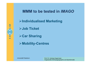 MMM to be tested in IMAGO
Individualised Marketing
Job Ticket
Car Sharing
Mobility-Centres

Universität Paderborn

Prof. Dr. Andreas Kagermeier
Angewandte Anthropogeographie und Geoinformatik

 