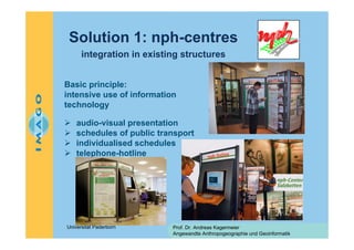 Solution 1: nph-centres
integration in existing structures
Basic principle:
intensive use of information
technology
audio-visual presentation
schedules of public transport
individualised schedules
telephone-hotline

Universität Paderborn

Prof. Dr. Andreas Kagermeier
Angewandte Anthropogeographie und Geoinformatik

 