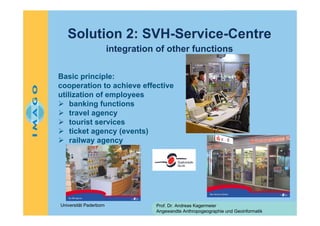 Solution 2: SVH-Service-Centre
integration of other functions
Basic principle:
cooperation to achieve effective
utilization of employees
banking functions
travel agency
tourist services
ticket agency (events)
railway agency

Universität Paderborn

Prof. Dr. Andreas Kagermeier
Angewandte Anthropogeographie und Geoinformatik

 