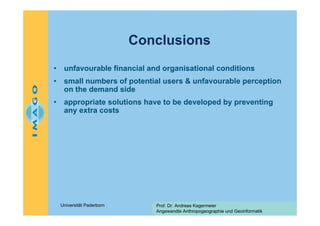 Conclusions
•

unfavourable financial and organisational conditions

•

small numbers of potential users & unfavourable perception
on the demand side

•

appropriate solutions have to be developed by preventing
any extra costs

Universität Paderborn

Prof. Dr. Andreas Kagermeier
Angewandte Anthropogeographie und Geoinformatik

 